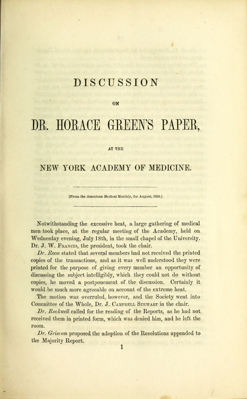 ON DR. HORACE GREEFS PAPER, AT THE NEW YORK ACADEMY OF MEDICINE. [From the American Medical Monthly, for August, 1855.] Notwithstanding the excessive heat, a large gathering of medical men took place, at the regular meeting of the Academy, held on Wednesday evening, July 18th, in the small chapel of the University. Dr. J. W. Francis, the president, took the chair. Dr. Reese stated that several members had not received the printed copies of the transactions, and as it was well understood they were printed for the purpose of giving every member an opportunity of discussing the subject intelligibly, which they could not do without copies, he moved a postponement of the discussion. Certainly it would be much more agreeable on account of the extreme heat. Tlie motion was overruled, however, and the Society went into Committee of the Whole, Dr. J. Campbell Stewart in the chair. Dr. Rockwell called for the reading of the Reports, as he had not received them in printed form, which was denied him, and he left the room. Dr. Griscom proposed the adoption of the Resolutions appended to the Majority Report. 1