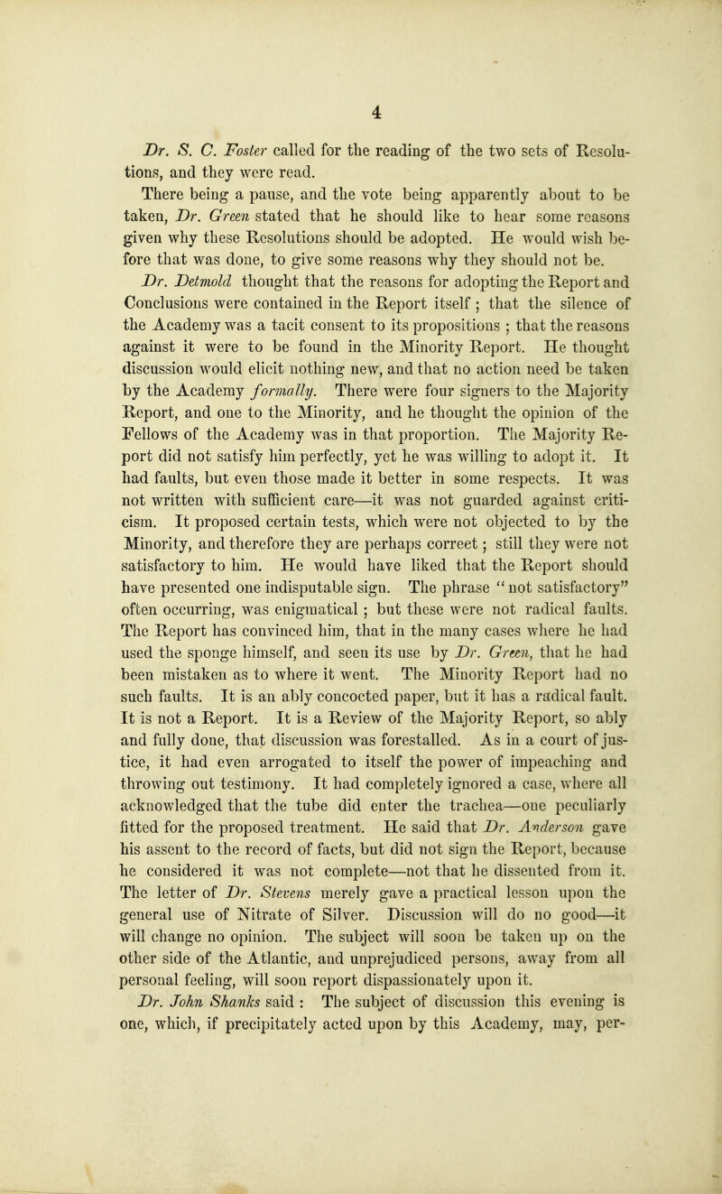 Dr. S. C. Foster called for the reading of the two sets of Resolu- tions, and they were read. There being a pause, and the vote being apparently about to be taken, Dr. Green stated that he should like to hear some reasons given why these Resolutions should be adopted. He w^ould wish be- fore that was done, to give some reasons why they should not be. Dr. Detmold thought that the reasons for adopting the Report and Conclusions were contained in the Report itself ; that the silence of the Academy was a tacit consent to its propositions ; that the reasons against it were to be found in the Minority Report. He thought discussion would elicit nothing new, and that no action need be taken by the Academy formally. There were four signers to the Majority Report, and one to the Minority, and he thought the opinion of the Fellows of the Academy was in that proportion. The Majority Re- port did not satisfy him perfectly, yet he was willing to adopt it. It had faults, but even those made it better in some respects. It was not written with sufficient care—it was not guarded against criti- cism. It proposed certain tests, which were not objected to by the Minority, and therefore they are perhaps correct; still they were not satisfactory to him. He would have liked that the Report should have presented one indisputable sign. The phrase not satisfactory often occurring, was enigmatical; but these were not radical faults. The Report has convinced him, that in the many cases where he had used the sponge himself, and seen its use by Dr. Green, that he had been mistaken as to where it went. The Minority Report had no such faults. It is an ably concocted paper, but it has a radical fault. It is not a Report. It is a Review of the Majority Report, so ably and fully done, that discussion was forestalled. As in a court of jus- tice, it had even arrogated to itself the power of impeaching and throwing out testimony. It had completely ignored a case, where all acknowledged that the tube did enter the trachea—one peculiarly fitted for the proposed treatment. He said that Dr. Anderson gave his assent to the record of facts, but did not sign the Report, because he considered it was not complete—not that he dissented from it. The letter of Dr. Stevens merely gave a practical lesson upon the general use of Nitrate of Silver. Discussion will do no good—it will change no opinion. The subject will soon be taken up on the other side of the Atlantic, and unprejudiced persons, away from all personal feeling, will soon report dispassionately upon it. Dr. Joh7i Shanks said : The subject of discussion this evening is one, which, if precipitately acted upon by this Academy, may, per-