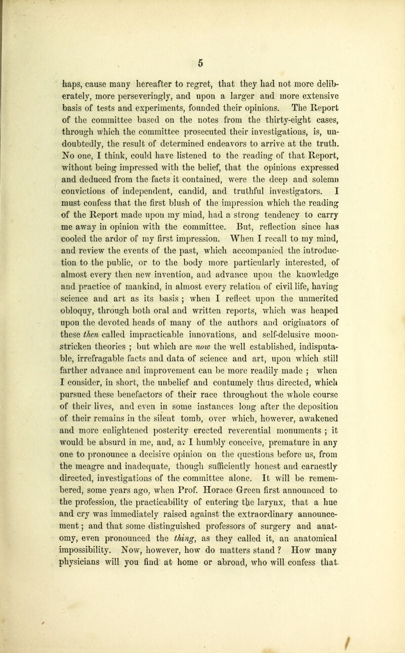 6 haps, cause many hereafter to regret, that they had not more delib- erately, more perseveringly, and upon a larger and more extensive basis of tests and experiments, founded their opinions. The Report of the committee based on the notes from the thirty-eight cases, through which the committee prosecuted their investigations, is, un- doubtedly, the result of determined endeavors to arrive at the truth. No one, I think, could have listened to the reading of that Report, without being impressed with the belief, that the opinions expressed and deduced from the facts it contained, were the deep and solemn convictions of independent, candid, and truthful investigators. I must confess that the first blush of the impression which the reading of the Report made upon my mind, had a strong tendency to carry me away in opinion with the committee. But, reflection since has cooled the ardor of my first impression. When I recall to my mind, and review the events of the past, which accompanied the introduc- tion to the public, or to the body more particularly interested, of almost every then new invention, and advance upon the knowledge and practice of mankind, in almost every relation of civil life, having science and art as its basis ; when I reflect upon the unmerited obloquy, through both oral and written reports, which was heaped upon the devoted heads of many of the authors and originators of these then called impracticable innovations, and self-delusive moon- stricken theories ; but which are now the well established, indisputa- ble, irrefragable facts and data of science and art, upon which still farther advance and improvement can be more readily made ; when I consider, in short, the unbelief and contumely thus directed, which pursued these benefactors of their race throughout the whole course of their lives, and even in some instances long after the deposition of their remains in the silent tomb, over which, however, awakened and more enlightened posterity erected reverential monuments ; it would be absurd in me, and, a? I humbly conceive, premature in any one to pronounce a decisive opinion on the questions before us, from the meagre and inadequate, though sufficiently honest and earnestly directed, investigations of the committee alone. It will be remem- bered, some years ago, when Prof. Horace Green first announced to the profession, the practicability of entering the larynx, that a hue and cry was immediately raised against the extraordinary announce- ment ; and that some distinguished professors of surgery and anat- omy, even pronounced the thing, as they called it, an anatomical impossibility. Now, however, how do matters stand ? How many physicians will you find at home or abroad, who will confess that