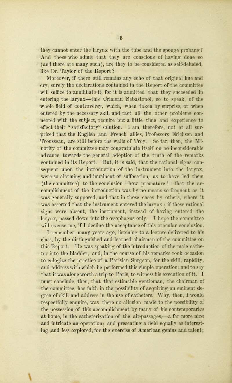 they cannot enter the larynx with the tube and the sponge probang ? And those who admit that they are conscious of having done so (and there are many such), are they to be considered as self-deluded, like Dr. Taylor of the Report ? Moreover, if there still remains any echo of that original hue and cry, surely the declarations contained in the Report of the committee will suffice to annihilate it, for it is admitted that they succeeded in entering the larynx—this Crimean Sebastopol, so to speak, of the whole field of controversy, which, when taken by surprise, or when entered by the necessary skill and tact, all the other problems con- nected with the subject, require but a little time and experience to effect their  satisfactory solution. I am, therefore, not at all sur- prised that the English and French allies, Professors Erichsen and Trousseau, are still before the walls of Troy. So far, then, the Mi- nority of the committee may congratulate itself on no inconsiderable advance, towards the general adoption of the truth of the remarks contained in its Report. But, it is said, that the rational signs con- sequent upon the introduction of the instrument into the larynx, were so alarming and imminent 'of suffocation, as to have led them (the committee) to the conclusion—how premature !—-that the ac- complishment of the introduction was by no means so frequent as it was generally supposed, and that in those cases by others, where it was asserted that the instrument entered the larynx ; if these rational signs were absent, the instrument, instead of having entered the larynx, passed down into the oesophagus only. I hope the committee will excuse me, if I decline the acceptance of this oracular conclusion. I remember, many years ago, listening to a lecture delivered to his class, by the distinguished and learned chairman of the committee on this Report. He was speaking of the introduction of the male cathe- ter into the bladder, and, in the course of his remarks took occasion to eulogize the practice of a Parisian Surgeon, for the skill, rapidity, and address with which he performed this simple operation; and to say that it was alone worth atrip to Paris, to witness his execution of it. I must conclude, then, that that estimable gentleman, the chairman of the committee, has faith in the possibility of acquiring an eminent de- gree of skill and address in the use of catheters. Why, then, I would respectfully enquire, was there no allusion made to the possibility of the possession of this accomplishment by many of his contemporaries at home, in the catheterization of the air-passages,—a far more nice and intricate an operation; and presenting a field equally as interest- ing ,and less explored, for the exercise of American genius and talent;