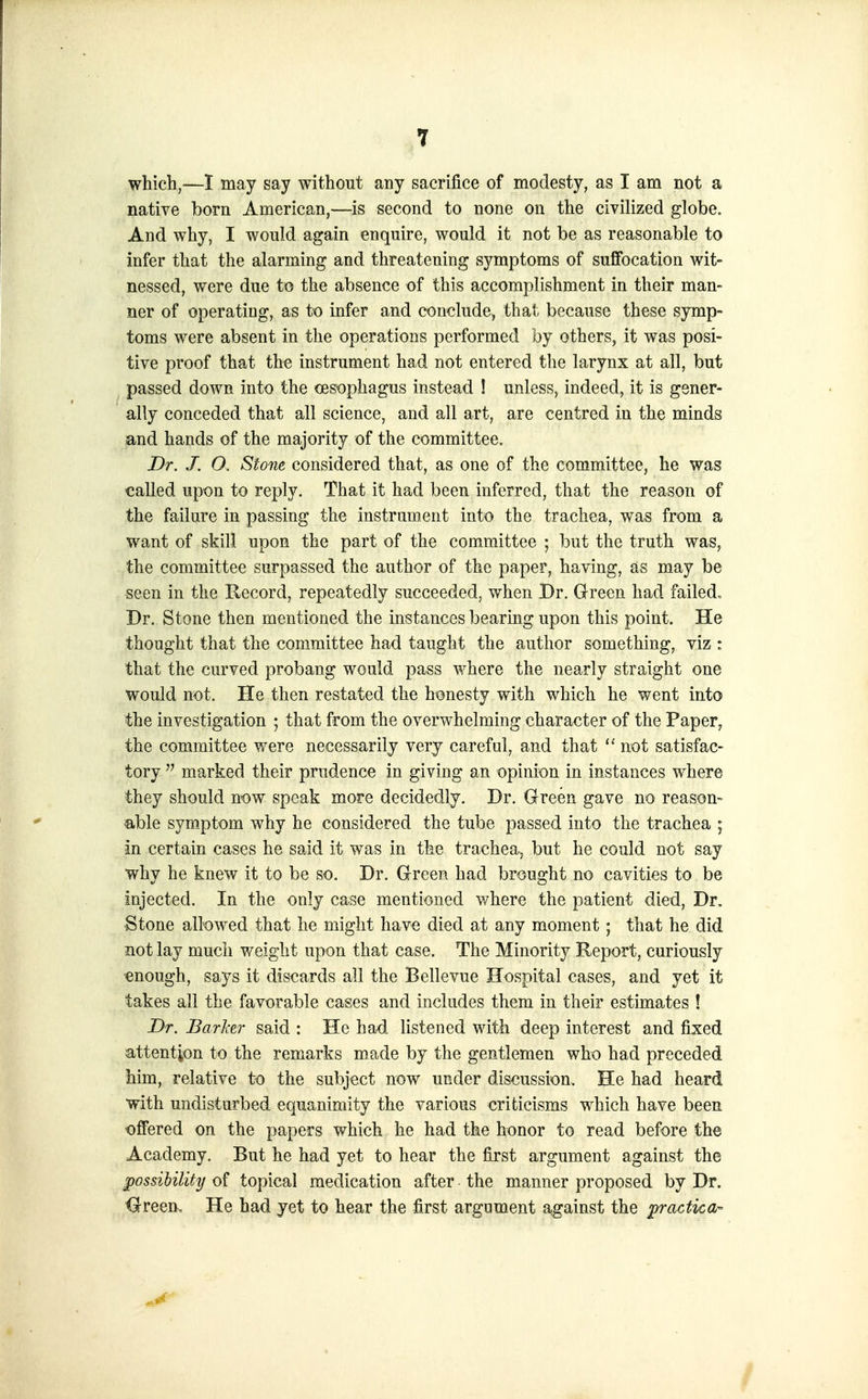 which,—1 may say without any sacrifice of modesty, as I am not a native born American,—is second to none on the civilized globe. And why, I would again enquire, would it not be as reasonable to infer that the alarming and threatening symptoms of sufifocation wit- nessed, were due to the absence of this accomplishment in their man- ner of operating, as to infer and conclude, that because these symp- toms were absent in the operations performed by others, it was posi- tive proof that th^ instrument had not entered the larynx at all, but passed down into the oesophagus instead ! unless, indeed, it is gener- ally conceded that all science, and all art, are centred in the minds and hands of the majority of the committee. Dr. J. O. Stone considered that, as one of the committee, he was called upon to reply. That it had been inferred, that the reason of the failure in passing the instrument into the trachea, was from a want of skill upon the part of the committee ; but the truth was, the committee surpassed the author of the paper, having, as may be seen in the Uecord, repeatedly succeeded, when Br. Green had failed. Dr. Stone then mentioned the instances bearing upon this point. He thought that the committee had taught the author something, viz : that the curved probang would pass where the nearly straight one would not. He then restated the ht3nesty with which he went into the investigation ; that from the overwhelming character of the Paper, the committee were necessarily very careful, and that not satisfac- tory  marked their prudence in giving an opinion in instances where they should n-ow speak more decidedly. Dr. Green gave no reason- able symptom why he considered the tube passed into the trachea ; in certain cases he said it was in the trachea, but he could not say why he knew it to be so. Dr. Green had brought no cavities to be injected. In the only case mentioned where the patient died, Dr. Stone allowed that he might have died at any moment; that he did not lay much weight upon that case. The Minority Report, curiously ■enough, says it discards all the Bellevue Hospital cases, and yet it takes all the favorable cases and includes them in their estimates ! Dr. Earlier said : He had listened with deep interest and fixed attention to the remarks made by the gentlemen who had preceded him, relative to the subject now under discussion. He had heard with undisturbed equanimity the various criticisms which have been offered on the papers which he had the honor to read before the Academy. But he had yet to hear the first argument against the possibility of topical medication after the manner proposed by Dr. <3rreen„ He bad yet to hear the first argument against the practical