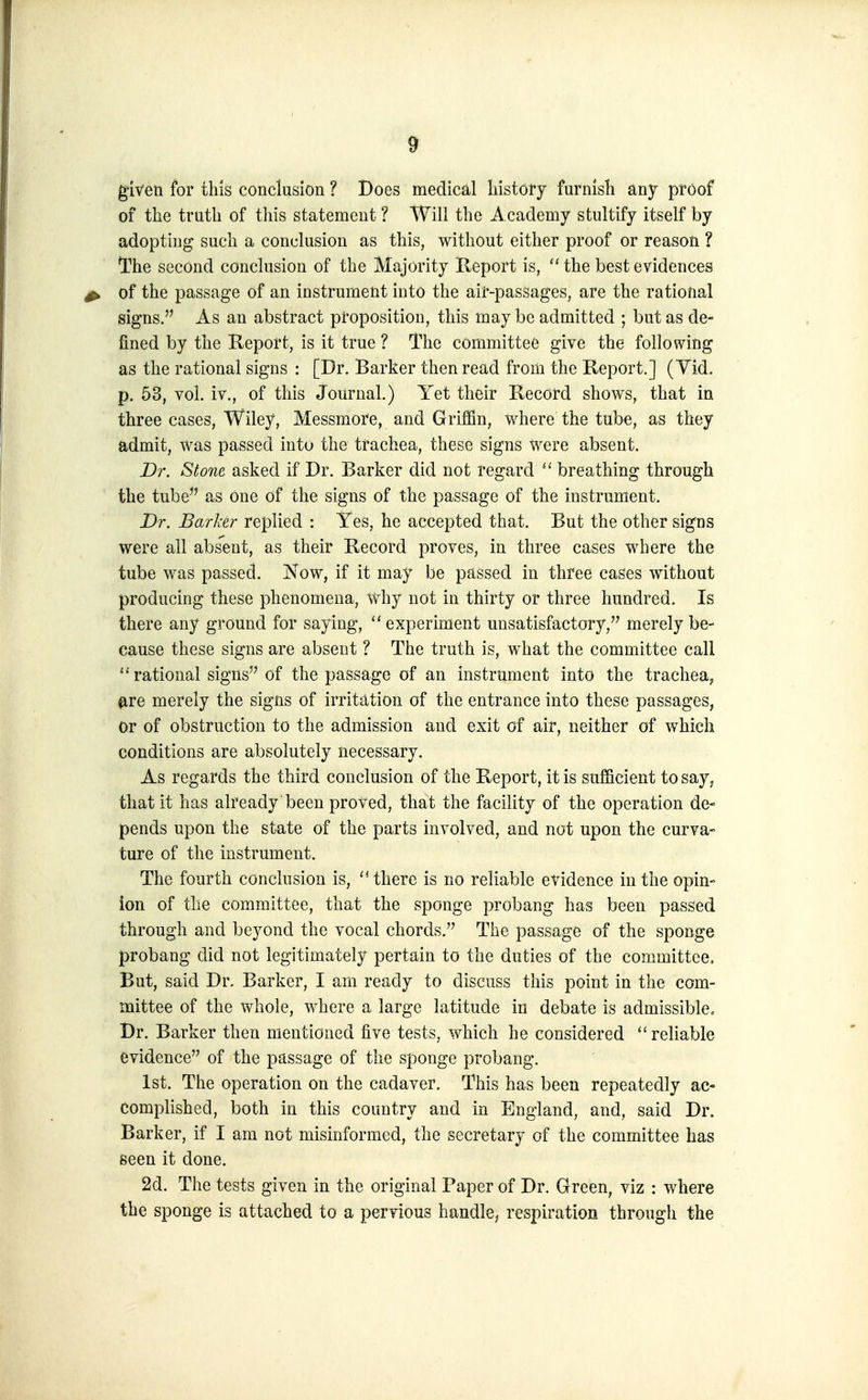 given for this conclusion ? Does medical history furnish any proof of the truth of this statement ? Will the Academy stultify itself by adopting such a conclusion as this, without either proof or reason ? The second conclusion of the Majority Report is,  the best evidences ^ of the passage of an instrument into the air-pasSages, are the rational signs. As an abstract proposition, this may be admitted ; but as de- fined by the Report, is it true ? The committee give the following as the rational signs : [Dr. Barker then read from the Report.] (Yid, p. 53, vol. iv., of this Journal.) Yet their Record shows, that in three cases, Wiley, Messmore, and Griffin, where the tube, as they admit, was passed into the trachea, these signs were absent. Dr. Stone asked if Dr. Barker did not regard  breathing through the tube as one of the signs of the passage of the instrument. Dr. Barker replied : Yes, he accepted that. But the other signs were all abs'ent, as their Record proves, in three cases where the tube was passed. Kow, if it may be passed in three cases without producing these phenomena, why not in thirty or three hundred. Is there any ground for saying,  experiment unsatisfactory, merely be- cause these signs are absent ? The truth is, what the committee call ''rational signs of the passage of an instrument into the trachea, ^re merely the signs of irritation of the entrance into these passages, or of obstruction to the admission and exit of air, neither of which conditions are absolutely necessary. As regards the third conclusion of the Report, it is sufficient to say, that it has already been proved, that the facility of the operation de- pends upon the state of the parts involved, and not upon the curva- ture of the instrument. The fourth conclusion is, there is no reliable evidence in the opin- ion of the committee, that the sponge probang has been passed through and beyond the vocal chords. The passage of the sponge probang did not legitimately pertain to the duties of the committee. But, said Dr, Barker, I am ready to discuss this point in the com- mittee of the whole, where a large latitude in debate is admissible^ Dr. Barker then mentioned five tests, which he considered reliable evidence of the passage of the sponge probang. 1st. The operation on the cadaver. This has been repeatedly ac- complished, both in this country and in England, and, said Dr. Barker, if I am not misinformed, the secretary of the committee has seen it done. 2d. The tests given in the original Paper of Dr. Green, viz : where the sponge is attached to a pervious handle, respiration through the