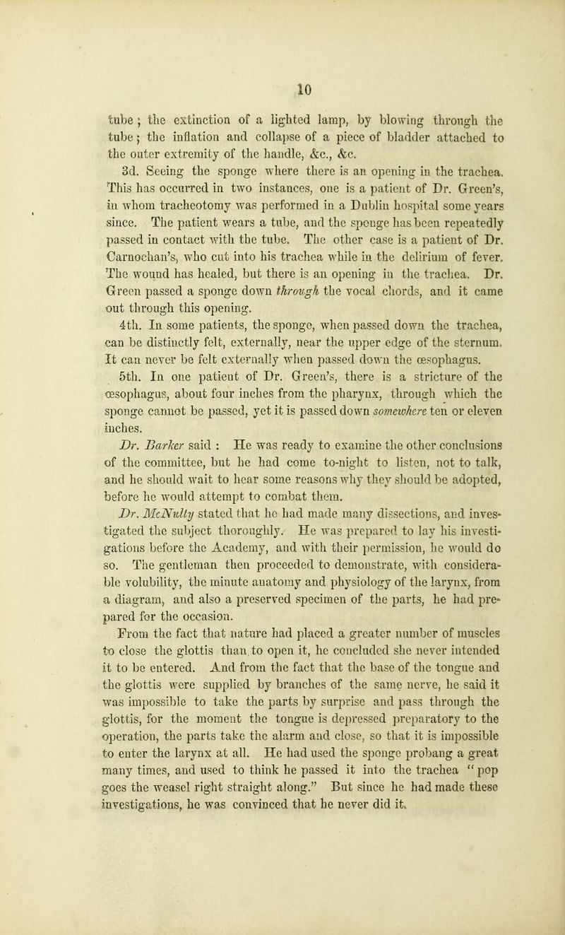 tube ; the extinction of a lighted lamp, by blowing through the tube; the inflation and collapse of a piece of bladder attached to the outer extremity of the handle, &c., &c. 3d. Seeing the sponge where there is an opening in the trachea. This has occurred in two instances, one is a patient of Dr. Green's, in whom tracheotomy was performed in a Dublin hospital some years since. The patient wears a tube, and the sponge has been repeatedly passed in contact with the tube. The other case is a patient of Dr. Carnochan'S) who cut into his trachea while in the delirium of fever. The wound has healed, but there is an opening in the trachea. Dr. Green passed a sponge down through the vocal cliords, and it came out through this opening. 4th. In some patients, the sponge, when passed down the trachea, can be distinctly felt, externally, near the upper edge of the sternum. It can never be felt externally when passed down the oesophagus. 5th. In one patient of Dr. Green's, there is a stricture of the oesophagus, about four inches from the pharynx, through v/hich the sponge cannot be passed, yet it is passed down somewhere ten or eleven inches. Dr. Barker said : He was ready to examine the other conclusions of the committee, but he had come to-night to listen, not to talk, and he should wait to hear some reasons why they should be adopted, before he would attempt to combat them. Dr. MtNulty stated that he had made many dissections, and inves' tigated the subject thoroughly. He was prepared to lay his investi- gations before the Academy, and with their permission, he would do so. The gentleman then proceeded to demonstrate, with considera- ble volubility, the minute anatomy and physiology of the larynx, from a diagram, and also a preserved specimen of the parts, he had pre- pared for the occasion. From the fact that nature had placed a greater number of muscles to close the glottis than, to open it, he concluded she never intended it to be entered. And from the fact that the base of the tongue and the glottis were supplied by branches of the same nerve, he said it was impossible to take the parts by surprise and pass through the glottis, for the moment the tongue is depressed preparatory to the operation, the parts take the alarm and close, so that it is impossible to enter the larynx at all. He had used the sponge probang a great many times, and used to think he passed it into the trachea  pop goes the weasel right straight along. But since he had made these investigations, he was convinced that he never did it.