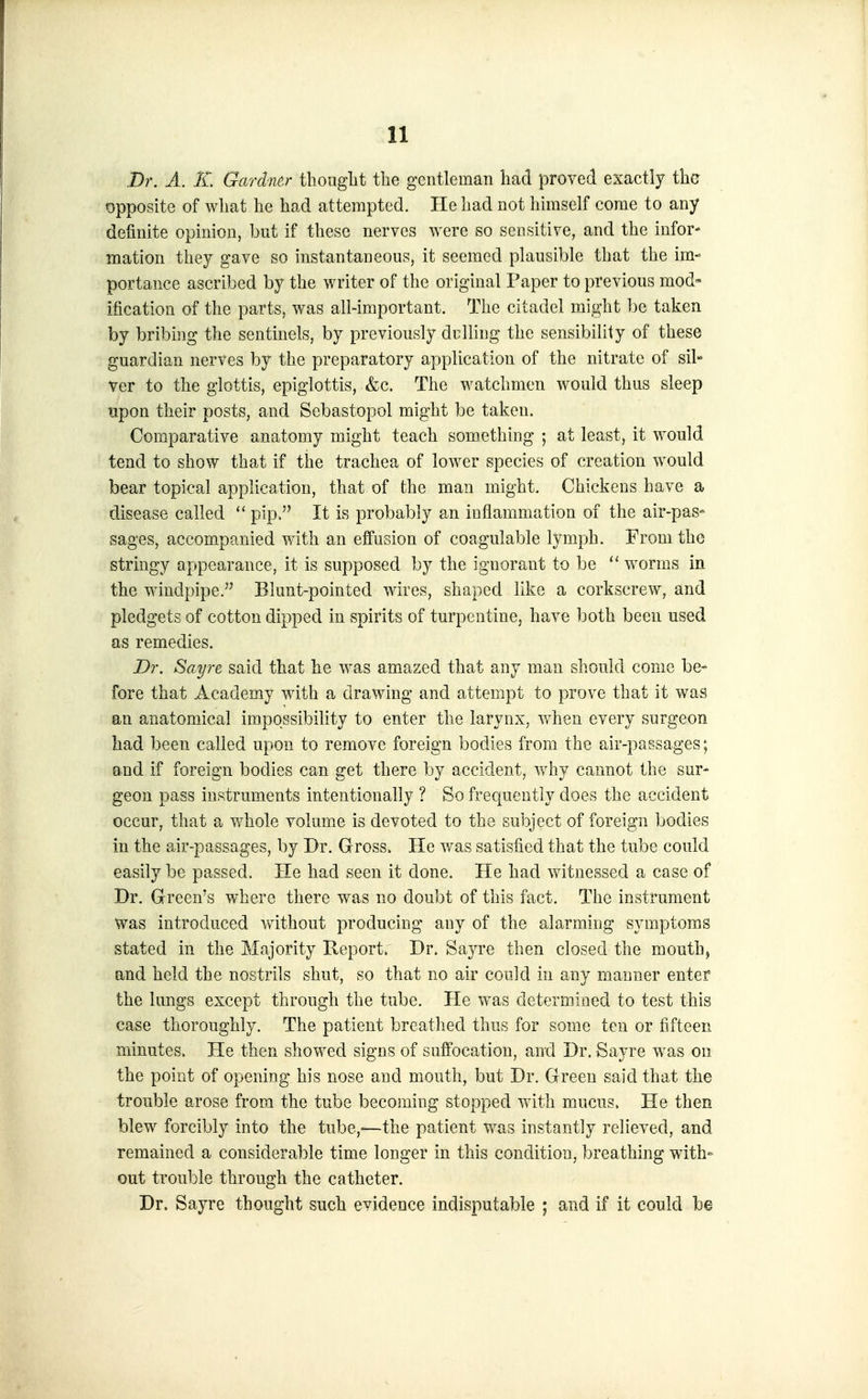 .Dr. A. K Gardner tliongLt the gentleman had proved exactly the opposite of what he had attempted. He had not himself come to any definite opinion, but if these nerves were so sensitive, and the infor- mation they gave so instantaneous, it seemed plausible that the im- portance ascribed by the writer of the original Paper to previous mod ification of the parts, was all-important. The citadel might ])e taken by bribing the sentinels, by previously dulling the sensibility of these guardian nerves by the preparatory application of the nitrate of sil- ver to the glottis, epiglottis, &c. The watchmen would thus sleep upon their posts, and Sebastopol might be taken. Comparative anatomy might teach something ; at least, it would tend to show that if the trachea of lower species of creation would bear topical application, that of the man might. Chickens have a disease called  pip. It is probably an inflammation of the air-pas- sages, accompanied with an effusion of coagulable lymph. From the stringy appearance, it is supposed by the ignorant to be worms in the windpipe. Blunt-pointed wires, shaped like a corkscrew, and pledgets of cotton dipped in spirits of turpentine, have both been used as remedies. Dr. Sayre said that he was amazed that any man should come be* fore that Academy with a drawing and attempt to prove that it was an anatomical irapossibihty to enter the larynx, when every surgeon had been called upon to remove foreign bodies from the air-passages; and if foreign bodies can get there by accident, why cannot the sur* geon pass instruments intentionally ? So frequently does the accident occur, that a whole volume is devoted to the subject of foreign bodies in the air-passages, by Dr. Gross. He was satisfi.ed that the tube could easily be passed. He had seen it done. He had witnessed a case of Dr. Green's where there was no doubt of this fact. The instrument was introduced without producing any of the alarming symptoms stated in the Majority Keport. Dr. Sayre then closed the mouth, and held the nostrils shut, so that no air could in any manner enter the lungs except through the tube. He was determined to test this case thoroughly. The patient breathed thus for some ten or fifteen minutes. He then showed signs of suffocation, and Dr. Sayre was on the point of opening his nose and mouth, but Dr. Green said that the trouble arose from the tube becoming stopped with mucus> He then blew forcibly into the tube,—the patient was instantly relieved, and remained a considerable time longer in this condition, breathing with- out trouble through the catheter. Dr. Sayre thought such evidence indisputable ; and if it could be