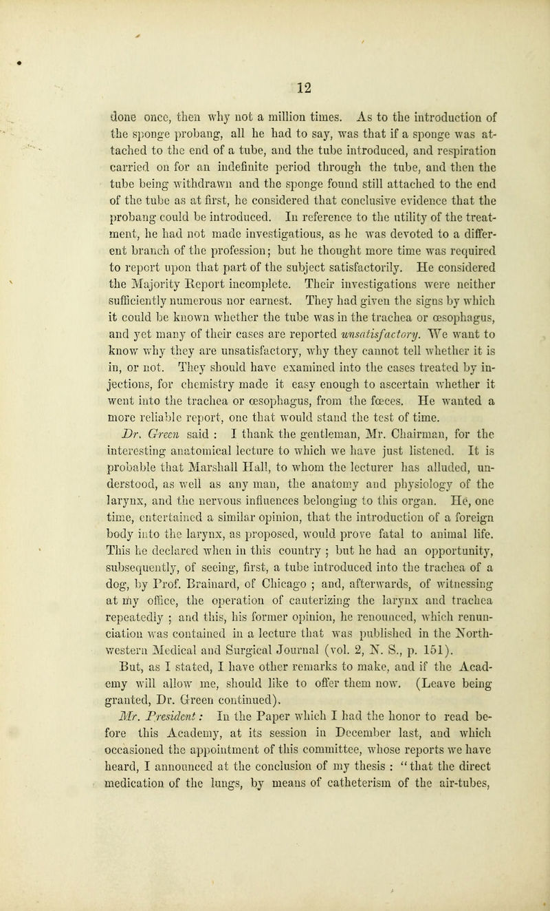 done once, then why not a million times. As to the introduction of the sponge probang, all he had to say, was that if a sponge was at- tached to the end of a tube, and the tube introduced, and respiration carried on for an indefinite period through the tube, and tlien the tube being withdrawn and the sponge found still attached to the end of the tube as at first, he considered that conclusive evidence that the probang could be introduced. In reference to the utility of the treat- ment, he had not made investigations, as he was devoted to a differ- ent branch of the profession; but he thought more time was required to report upon that part of the subject satisfactorily. He considered the Majority Pteport incomplete. Their investigations were neither sufficiently numerous nor earnest. They had given the signs by which it could be known w^iether the tube was in the trachea or oesophagus, and yet many of their cases are reported unsatisfactory. We want to know why they are unsatisfactory, why they cannot tell whether it is in, or not. They should have examined into the cases treated by in- jections, for chemistry made it easy enough to ascertain v/hether it went into the trachea or oesophagus, from the foeces. He wanted a more reliable report, one that would stand the test of time. Dr. Grztn said : I thank the gentleman, Mr. Chairman, for the interesting anatomical lecture to which we have just listened. It is probable that Marshall Hall, to whom the lecturer has alluded, un- derstood, as v/ell as any man, the anatomy and physiology of the larynx, and the nervous influences belonging to this organ. He, one time, entertained a similar opinion, that the introduction of a foreign body into the larynx, as proposed, would prove fatal to animal life. This he declared when in this country ; but he had an opportunity, subsequently, of seeing, first, a tube introduced into the trachea of a dog, by Prof. Brainard, of Chicago ; and, afterwards, of witnessing at niy office, the operation of cauterizing the larynx and trachea repeatedly ; and this, his former opinion, he renounced, which renun- ciation was contained in a lecture that was published in the North- western Medical and Surgical Journal (vol. 2, N. S., p. 151). But, as I stated, I have other remarks to make, and if the Acad- €my will allow m.e, should like to offer them now. (Leave being granted, Dr. Green continued). Mr. President: In the Paper which I had the honor to read be- fore this Academy, at its session in December last, and which occasioned the appointment of this committee, whose reports we have heard, I announced at the conclusion of my thesis : that the direct medication of the lungs, by means of catheterism of the air-tubes,