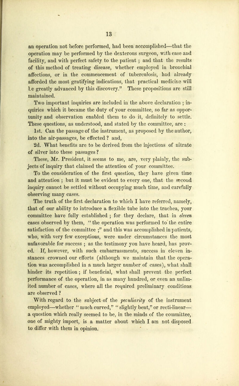 an operation not before performed, had been accomplished—that the operation may be performed by the dexterous surgeon, with ease and facility, and with perfect safety to the patient ; and that the results of this method of treating disease, whether employed in bronchial affections, or in the commencement of tuberculosis, had already afforded the most gratifying indications, that practical mediciiie will be greatly advanced by this discovery. These propositions are still maintained. Two important inquiries are included in the above declaration ; in- quiries which it became the duty of your committee, so far as oppor- tunity and observation enabled them to do it, definitely to settle. These questions, as understood, and stated by the committee, are : 1st. Can the passage of the instrument, as proposed by the author, into the air-passages, be effected ? and, 2d. What benefits are to be derived from the injections of nitrate of silver into these passages ? These, Mr. President, it seems to me, are, very plainly, the sub- jects of inquiry that claimed the attention of your committee. To the consideration of the first question, they have given time and attention ; but it must be evident to every one, that the s?!Cond inquiry cannot be settled without occupying much time, and carefully observing many cases. The truth of the first declaration to which I have referred, namely, that of our ability to introduce a flexible tube into the trachea, your committee have fully established ; for they declare, that in eleven cases observed by them, the operation was performed to'the entire satisfaction of the committee and this was accomplished in patients, who, with very few exceptions, were under circumstances the most unfavorable for success ; as the testimony you have heard, has prov- ed. If, however, with such embarrassments, success in eleven in- stances crowned our efforts (although we maintain that the opera- tion was accomplished in a much larger number of cases), what shall hinder its repetition ; if beneficial, what shall prevent the perfect performance of the operation, in as many hundred, or even an unlim- ited number of cases, where all the required preliminary conditions are observed ? With regard to the subject of the peculiarity of the instrument employed—whether much curved,  slightly bent, or recti-linear— a question which really seemed to be, in the minds of the committee, one of mighty import, is a matter about which I am not disposed to differ with them in opinion.