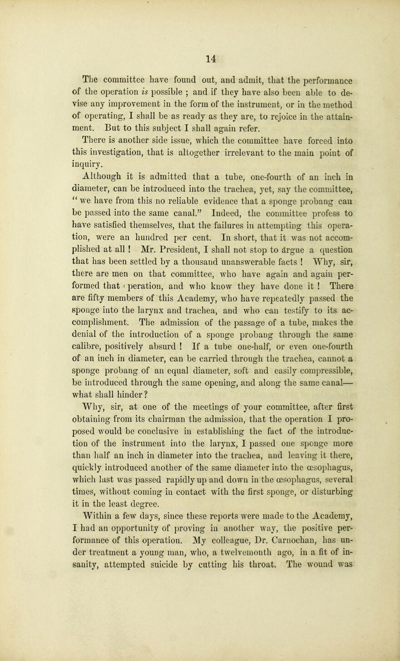 The committee have fomid out, and admit, that the performance of the operation is possible ; and if they have also been able to de- vise any improvement in the form of the instrument, or in the method of operating, I shall be as ready as they are, to rejoice in the attain- ment. But to this subject I shall again refer. There is another side issue, which the committee have forced into this investigation, that is altogether irrelevant to the main point of inquiry. Although it is admitted that a tube, one-fourth of an inch in diameter, can be introduced into the trachea, yet, say the committee,  we have from this no reliable evidence that a sponge probang can be passed into the same canal. Indeed, the committee profess to have satisfied themselves, that the failures in attempting this opera- tion, were an hundred per cent. In short, that it was not accom- plished at all ! Mr. President, I shall not stop to drgue a question that has been settled by a thousand unanswerable facts ! Why, sir, there are men on that committee, who have again and again per- formed that '■ peration, and who know they have done it ! There are fifty members of this Academy, who have repeatedly passed the sponge into the larynx and trachea, and who can testify to its ac- complishment. The admission of the passage of a tube, makes the denial of the introduction of a sponge probang through the same calibre, positively absurd ! If a tube one-half, or even one-fourth of an inch in diameter, can be carried through the trachea, cannot a sponge probang of an equal diameter, soft and easily compressible, be introduced through the same opening, and along the same canal— what shall hinder ? Why, sir, at one of the meetings of your committee, after first obtaining from its chairman the admission, that the operation I pro- posed would be conclusive in establishing the fact of the introduc- tion of the instrument into the larynx, I passed one sponge more than half an inch in diameter into the trachea, and leaving it there, quickly introduced another of the same diameter into the oesophagus, which last was passed rapidly up and down in the oesophagus, several times, without coming in contact with the first sponge, or disturbing it in the least degree. Within a few days, since these reports were made to the Academy, I had an opportunity of proving in another way, the positive per- formance of this operation. My colleague. Dr. Carnochan, has un- der treatment a young man, who, a twelvemonth ago, in a fit of in- sanity, attempted suicide by cutting his throat. The wound was
