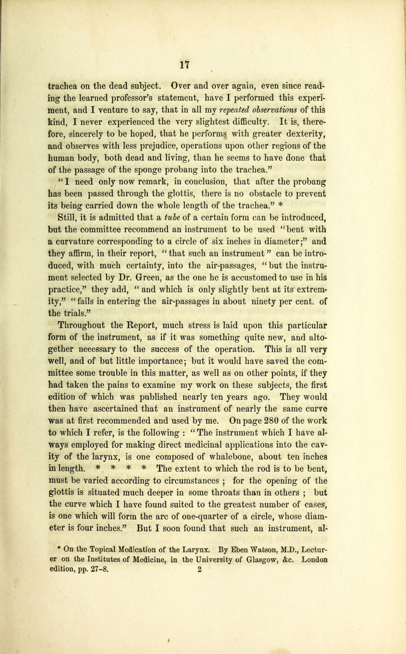 trachea on the dead subject. Over and over again, even since read- ing the learned professor's statement, have I performed this experi- ment, and I venture to say, that in all my repeated observations of this kind, I never experienced the very slightest difiBculty. It is, there- fore, sincerely to be hoped, that he performs with greater dexterity, and observes with less prejudice, operations upon other regions of the human body, both dead and living, than he seems to have done that of the passage of the sponge probang into the trachea.  I need only now remark, in conclusion, that after the probang has been passed through the glottis, there is no obstacle to prevent its being carried down the whole length of the trachea. * Still, it is admitted that a tube of a certain form can be introduced, but the committee recommend an instrument to be used bent with a curvature corresponding to a circle of six inches in diameter; and they affirm, in their report,  that such an instrument can be intro- duced, with much certainty, into the air-passages,  but the instru- ment selected by Dr. Green, as the one he is accustomed to use in his practice, they add,  and which is only slightly bent at its extrem- ity,  fails in entering the air-passages in about ninety per cent, of the trials. Throughout the Report, much stress is laid upon this particular form of the instrument, as if it was something quite new, and alto- gether necessary to the success of the operation. This is all very well, and of but little importance; but it would have saved the com- mittee some trouble in this matter, as well as on other points, if they had taken the pains to examine my work on these subjects, the first edition of which was published nearly ten years ago. They would then have ascertained that an instrument of nearly the same curve was at first recommended and used by me. On page 280 of the work to which I refer, is the following : The instrument which I have al- ways employed for making direct medicinal applications into the cav- ity of the larynx, is one composed of whalebone, about ten inches in length. * * * * The extent to which the rod is to be bent, must be varied according to circumstances ; for the opening of the glottis is situated much deeper in some throats than in others ; but the curve which I have found suited to the greatest number of cases, is one which will form the arc of one-quarter of a circle, whose diam- eter is four inches. But I soon found that such an instrument, al- * On the Topical Medication of the Larynx. By Eben Watson, M.D., Lectur- er on the Institutes of Medicine, in the University of Glasgow, &c. London edition, pp. 27-8. 2