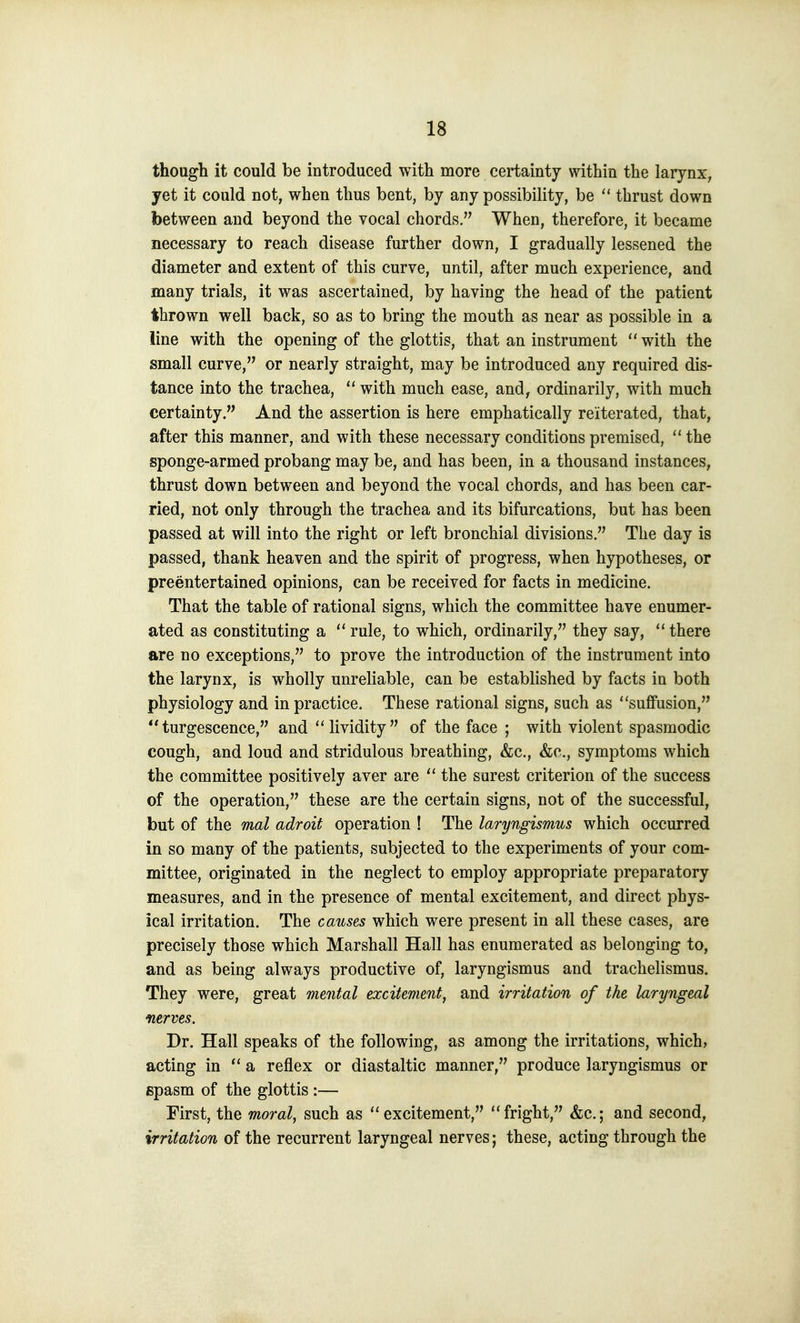 though it could be introduced with more certainty within the larynx, yet it could not, when thus bent, by any possibility, be  thrust down between and beyond the vocal chords. When, therefore, it became necessary to reach disease further down, I gradually lessened the diameter and extent of this curve, until, after much experience, and many trials, it was ascertained, by having the head of the patient thrown well back, so as to bring the mouth as near as possible in a line with the opening of the glottis, that an instrument  with the small curve, or nearly straight, may be introduced any required dis- tance into the trachea,  with much ease, and, ordinarily, with much certainty. And the assertion is here emphatically reiterated, that, after this manner, and with these necessary conditions premised,  the sponge-armed probang may be, and has been, in a thousand instances, thrust down between and beyond the vocal chords, and has been car- ried, not only through the trachea and its bifurcations, but has been passed at will into the right or left bronchial divisions. The day is passed, thank heaven and the spirit of progress, when hypotheses, or preentertained opinions, can be received for facts in medicine. That the table of rational signs, which the committee have enumer- ated as constituting a  rule, to which, ordinarily, they say, ''there are no exceptions, to prove the introduction of the instrument into the larynx, is wholly unreliable, can be established by facts in both physiology and in practice. These rational signs, such as suffusion,  turgescence, and lividity of the face ; with violent spasmodic cough, and loud and stridulous breathing, &c., &c., symptoms which the committee positively aver are  the surest criterion of the success of the operation, these are the certain signs, not of the successful, but of the mal adroit operation ! The laryngismus which occurred in so many of the patients, subjected to the experiments of your com- mittee, originated in the neglect to employ appropriate preparatory measures, and in the presence of mental excitement, and direct phys- ical irritation. The causes which were present in all these cases, are precisely those which Marshall Hall has enumerated as belonging to, and as being always productive of, laryngismus and trachelismus. They were, great mental excitement, and irritation of the laryngeal nerves. Dr. Hall speaks of the following, as among the irritations, which, acting in  a reflex or diastaltic manner, produce laryngismus or spasm of the glottis :— First, the moral, such as excitement, fright, &c.; and second, irritation of the recurrent laryngeal nerves; these, acting through the
