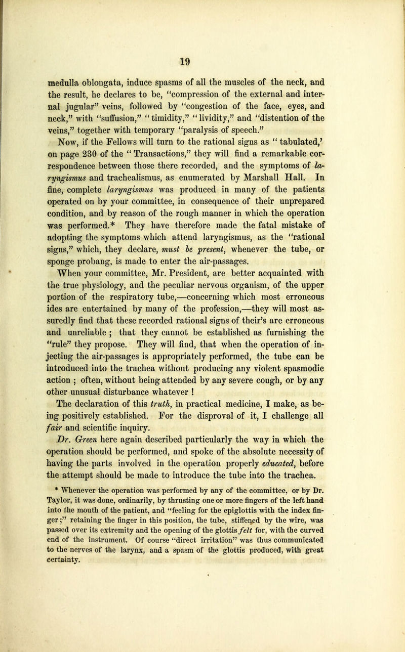 medulla oblongata, induce spasms of all the muscles of the neck, and the result, he declares to be, compression of the external and inter- nal jugular veins, followed by congestion of the face, eyes, and neck, with suffusion, timidity, lividity, and distention of the veins, together with temporary paralysis of speech. Now, if the Fellows will turn to the rational signs as  tabulated,' on page 230 of the  Transactions, they will find a remarkable cor- respondence between those there recorded, and the symptoms of la- ryngismus and trachealismus, as enumerated by Marshall Hall. In fine, complete laryngismus was produced in many of the patients operated on by your committee, in consequence of their unprepared condition, and by reason of the rough manner in which the operation was performed-* They have therefore made the fatal mistake of adopting the symptoms which attend laryngismus, as the rational signs, which, they declare, must he present, whenever the tube, or sponge probang, is made to enter the air-passages. When your committee, Mr. President, are better acquainted with the true physiology, and the peculiar nervous organism, of the upper portion of the respiratory tube,—concerning which most erroneous ides are entertained by many of the profession,—they will most as- suredly find that these recorded rational signs of their's are erroneous and unreliable ; that they cannot be established as furnishing the *'rule they propose. They will find, that when the operation of in- jecting the air-passages is appropriately performed, the tube can be introduced into the trachea without producing any violent spasmodic action ; often, without being attended by any severe cough, or by any other unusual disturbance whatever ! The declaration of this truth, in practical medicine, I make, as be- ing positively established. For the disproval of it, I challenge all /air and scientific inquiry. Dr. Green here again described particularly the way in which the operation should be performed, and spoke of the absolute necessity of having the parts involved in the operation properly educated, before the attempt should be made to introduce the tube into the trachea. * Whenever the operation was performed by any of the committee, or by Dr. Taylor, it was done, ordinarily, by thrusting one or more fingers of the left hand into the mouth of the patient, and feeling for the epiglottis with the index fin- ger retaining the finger in this position, the tube, stiffened by the wire, was passed over its extremity and the opening of the glottis/e/^ for, with the curved end of the instrument. Of course ''direct irritation was thus communicated to the nerves of the larynx, and a spasm of the glottis produced, with great certainty.