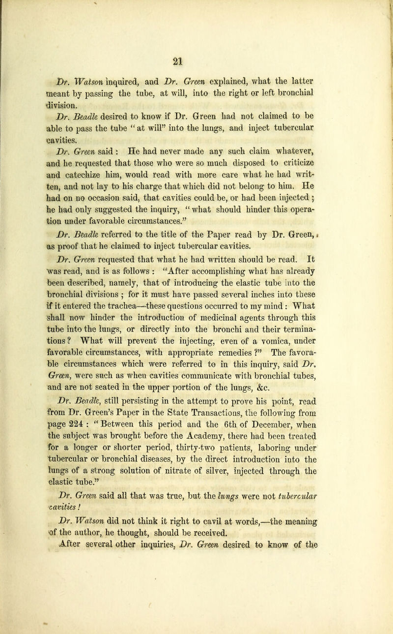 D/. Waison inquired, and Dr. G-reen explained, what the latter meant by passing the tube, at will, into the right or left bronchial slivision. Dr. Beadle desired to know if Dr. Green had not claimed to be able to pass the tube  at will into the lungs, and inject tubercular cavities. Dr. Green said ^ He had never made any such claim whatever, and he requested that those who were so much disposed to criticize and catechize him, would read with more care what he had writ- ten, and not lay to his charge that which did not belong to him. He had on no occasion said, that cavities could be, or had been injected ; he had only suggested the inquiry, what should hinder this opera- tion under favorable circumstances. Dr. Beadle referred to the title of the Paper read by Dr. Green, * as proof that he claimed to inject tubercular cavities. Dr. Green requested that what he had written should be read. It was read, and is as follows : After accomplishing what has already been described, namely, that of introducing the elastic tube into the bronchial divisions ; for it must have passed several inches into these if it entered the trachea—these questions occurred to my mind : What shall now hinder the introduction of medicinal agents through this tube into the lungs, or directly into the bronchi and their termina- tions ? What will prevent the injecting, even of a vomica, under favorable circumstances, with appropriate remedies ? The favora- ble circumstances which were referred to in this inquiry, said Dr, Green, were such as when cavities communicate with bronchial tubes, and are not seated in the upper portion of the lungs, &c. Dr, Beadk, still persisting in the attempt to prove his point, read from Dr. Green's Paper in the State Transactions, the following from page 224 :  Between this period and the 6th of December, when the subject was brought before the Academy, there had been treated for a bnger or shorter period, thirty-two patients, laboring under tubercular or bronchial diseases, by the direct introduction into the iungs of a strong solution of nitrate of silver, injected through the elastic tube.^' Dr. Green said all that was true, but the hngs were not tubercular cavities! Dr. Watson did not think it right to cavil at words,—the meaning of the author, he thought, should be received. After several other inquiries, Dr. Gr^een desired to know of the