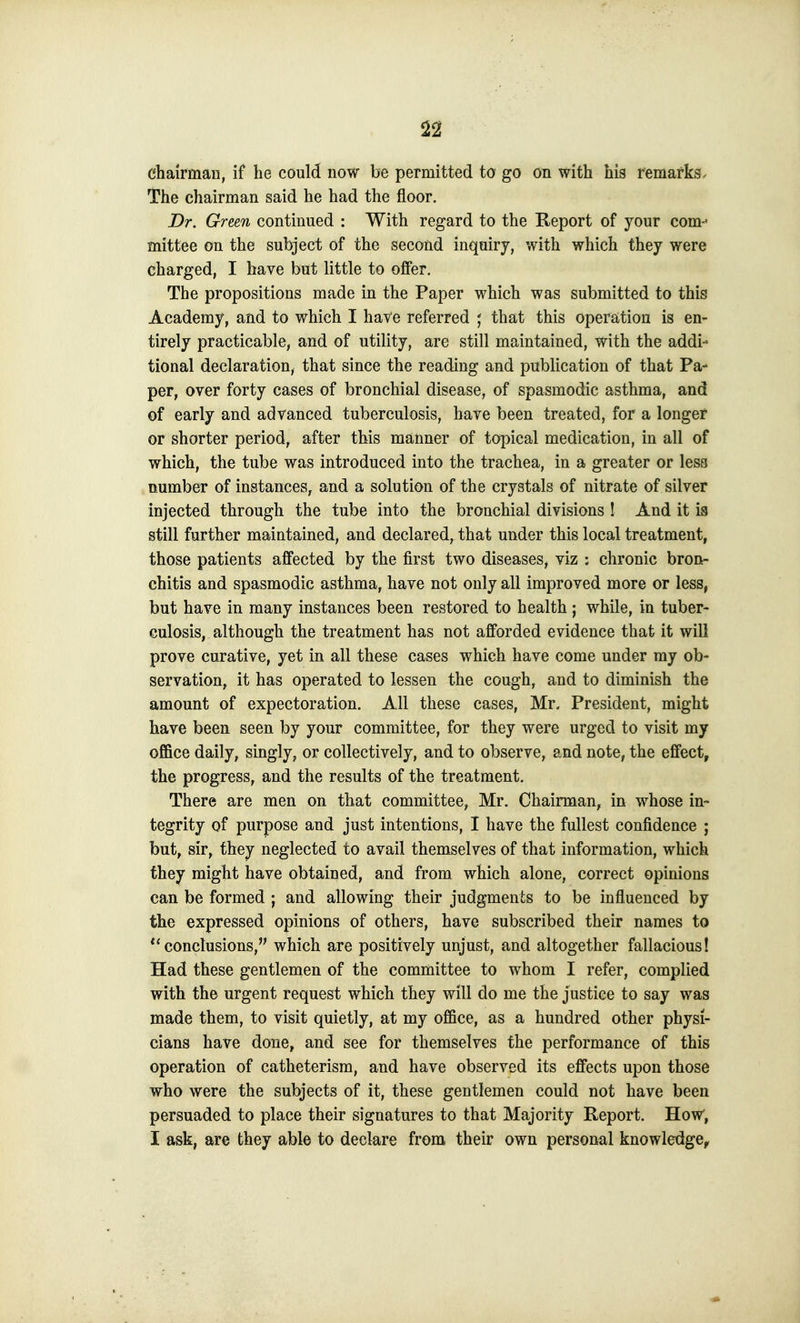 chairman, if he could now be permitted to go on with his remarks^ The chairman said he had the floor. Dr. Green continued : With regard to the Report of your com- mittee on the subject of the second inquiry, with which they were charged, I have but little to offer. The propositions made in the Paper which was submitted to this Academy, and to which I have referred ; that this operation is en- tirely practicable, and of utility, are still maintained, with the addi- tional declaration, that since the reading and publication of that Pa- per, over forty cases of bronchial disease, of spasmodic asthma, and of early and advanced tuberculosis, have been treated, for a longer or shorter period, after this manner of topical medication, in all of which, the tube was introduced into the trachea, in a greater or less number of instances, and a solution of the crystals of nitrate of silver injected through the tube into the bronchial divisions ! And it is still further maintained, and declared, that under this local treatment, those patients affected by the first two diseases, viz : chronic bron- chitis and spasmodic asthma, have not only all improved more or less, but have in many instances been restored to health; while, in tuber- culosis, although the treatment has not afforded evidence that it will prove curative, yet in all these cases which have come under ray ob- servation, it has operated to lessen the cough, and to diminish the amount of expectoration. All these cases, Mr. President, might have been seen by your committee, for they were urged to visit my office daily, singly, or collectively, and to observe, and note, the effect, the progress, and the results of the treatment. There are men on that committee, Mr. Chairman^ in whose in- tegrity of purpose and just intentions, I have the fullest confidence ; but, sir, they neglected to avail themselves of that information, which they might have obtained, and from which alone, correct opinions can be formed ; and allowing their judgments to be influenced by the expressed opinions of others, have subscribed their names to ''conclusions, which are positively unjust, and altogether fallacious! Had these gentlemen of the committee to whom I refer, complied with the urgent request which they will do me the justice to say was made them, to visit quietly, at my office, as a hundred other physi- cians have done, and see for themselves the performance of this operation of catheterism, and have observed its effects upon those who were the subjects of it, these gentlemen could not have been persuaded to place their signatures to that Majority Report. How, I ask, are they able to declare from their own personal knowledge^
