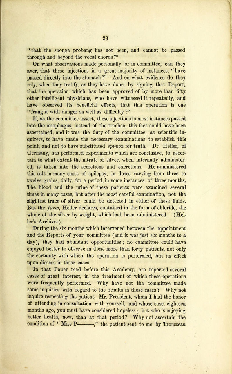 that the sponge probang has not been, and cannot be passed through and beyond the vocal chords On what observations made personally, or in committee, can they aver, that these injections in a great majority of instances,  have passed directly into the stomach ? And on what evidence do they rely, when they testify, as they have done, by signing that Keport, that the operation which has been approved of by more than fifty other intelligent physicians, who have witnessed it repeatedly, and have observed its beneficial effects, that this operation is one  fraught with danger as well as difficulty If, as the committee assert, these injections in most instances passed into the oesophagus, instead of the trachea, this fact could have been ascertained, and it was the duty of the committee, as scientific in- quirers, to have made the necessary examinations to establish this point, and not to have substituted opinion for truth. Dr. Heller, of Germany, has performed experiments which are conclusive, to ascer- tain to what extent the nitrate of silver, when internally administer- ed, is taken into the secretions and excretions. He administered this salt in many cases of epilepsy, in doses varying from three to twelve grains, daily, for a period, in some instances, of three months. The blood and the urine of these patients were examined several times in many cases, but after the most careful examination, not the slightest trace of silver could be detected in either of these fluids. But the f(Eces, Heller declares, contained in the form of chloride, the whole of the silver by weight, which had been administered, (Hel- ler's Archives). During the six months which intervened between the appointment and the Reports of your committee (and it was just six months to a day), they had abundant opportunities ; no committee could have enjoyed better to observe in these more than forty patients, not only the certainty with which the operation is performed, but its effect upon disease in these cases. In that Paper read before this Academy, are reported several cases of great interest, in the treatment of which these operations were frequently performed. Why have not the committee made some inquiries with regard to the results in those cases ? Why not inquire respecting the patient, Mr. President, whom I had the honor of attending in consultation with yourself, and whose case, eighteen months ago, you must have considered hopeless ; but who is enjoying better health, now, than at that period? Why not ascertain the condition of  Miss P the patient sent to me by Trousseau