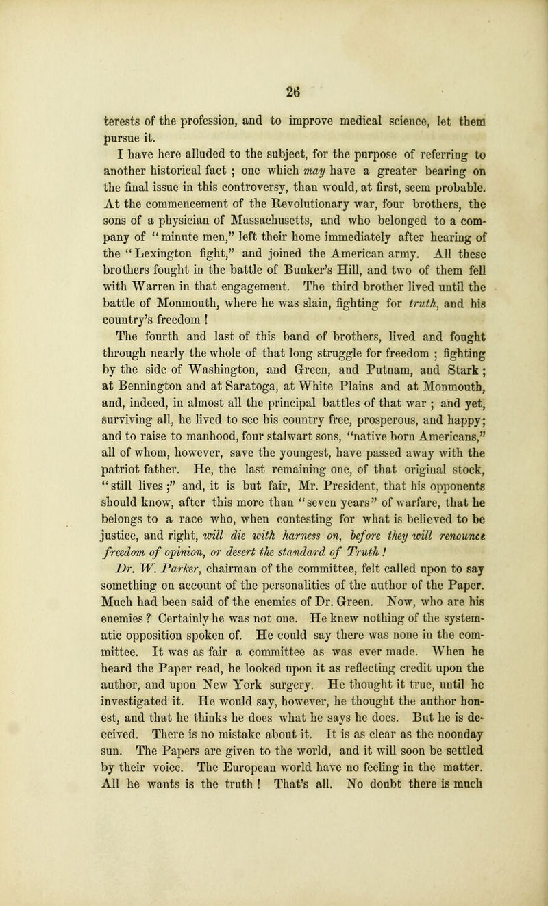 terests of the profession, and to improve medical science, let them pursue it. I have here alluded to the subject, for the purpose of referring to another historical fact ; one which may have a greater bearing on the final issue in this controversy, than would, at first, seem probable. At the commencement of the Revolutionary war, four brothers, the sons of a physician of Massachusetts, and who belonged to a com- pany of minute men, left their home immediately after hearing of the Lexington fight, and joined the American army. All these brothers fought in the battle of Bunker's Hill, and two of them fell with Warren in that engagement. The third brother lived until the battle of Monmouth, where he was slain, fighting for truth, and his country's freedom ! The fourth and last of this band of brothers, lived and fought through nearly the whole of that long struggle for freedom ; fighting by the side of Washington, and Green, and Putnam, and Stark; at Bennington and at Saratoga, at White Plains and at Monmouth, and, indeed, in almost all the principal battles of that war ; and yet, surviving all, he lived to see his country free, prosperous, and happy; and to raise to manhood, four stalwart sons, native born Americans, all of whom, however, save the youngest, have passed away with the patriot father. He, the last remaining one, of that original stock, still lives ; and, it is but fair, Mr. President, that his opponents should know, after this more than seven years of warfare, that he belongs to a race who, when contesting for what is believed to be justice, and right, will die with harness on, before they will renounce freedom of opinion, or desert the standard of Truth ! Dr. W. Parker, chairman of the committee, felt called upon to say something on account of the personalities of the author of the Paper. Much had been said of the enemies of Dr. Green. Now, who are his enemies ? Certainly he was not one. He knew nothing of the system- atic opposition spoken of. He could say there was none in the com- mittee. It was as fair a committee as was ever made. When he heard the Paper read, he looked upon it as reflecting credit upon the author, and upon New York surgery. He thought it true, until he investigated it. He would say, however, he thought the author hon- est, and that he thinks he does what he says he does. But he is de» ceived. There is no mistake about it. It is as clear as the noonday sun. The Papers are given to the world, and it will soon be settled by their voice. The European world have no feeling in the matter. All he wants is the truth ! That's all. No doubt there is much
