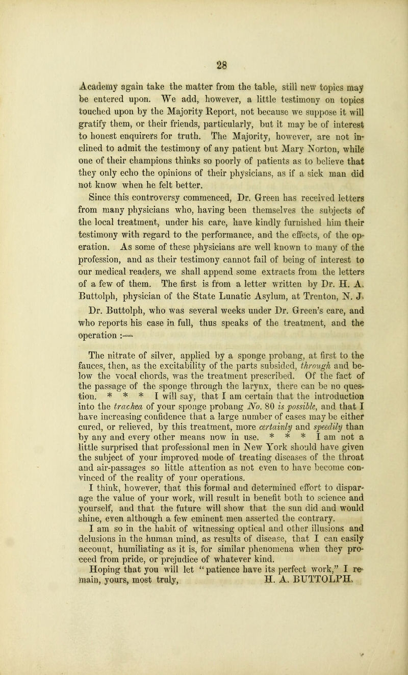 Academy again take the matter from the table, still new topics may be entered upon. We add, however, a little testimony on topics touched upon by the Majority Report, not because we suppose it will gratify thenij or their friends, particularly, but it may be of interest lo honest enquirers for truth. The Majority, however, are not in- clined to admit the testimony of any patient but Mary Norton, while one of their champions thinks so poorly of patients as to believe that they only echo the opinions of their physicians, as if a sick man did not know when he felt better. Since this controversy commenced, Dr. Green has received letters from many physicians who, having been themselves the subjects of the local treatment, under his care, have kindly furnished him their testimony with regard to the performance, aud the effects, of the op* eration. As some of these physicians are well known to many of the profession, and as their testimony cannot fail of being of interest to our medical readers, we shall append some extracts from the letters of a few of them. The first is from a letter written by Dr. H. A. Buttolph, physician of the State Lunatic Asylum, at Trenton, N. J. Dr. Buttolph, who was several weeks under Dr. Green's care, and who reports his case in full) thus speaks of the treatment, and the operation The nitrate of silver, applied by a sponge probang, at first to the fauces, then, as the excitability of the parts subsided, through and be- low the vocal chords, v/as the treatment prescribed. Of the fact of the passage of the sponge through the larynx, there can be no ques- tion. * * * X will say, that I am certain that the introduction into the trachea of your sponge probang No. 80 is possible, and that I have increasing confidence that a large number of cases may be either cured, or relieved, by this treatment, more ctrtainly and speedily than by any and every other means now in use. * * * I am not a little surprised that professional men in New York should have given the subject of your improved mode of treating diseases of the throat and air-passages so little attention as not even to have become con- vinced of the reality of your operations. I think, however, that this formal and determined effort to dispar- age the value of your work, will result in benefit both to science and yourself, and that the future will show that the sun did and would shine, even although a few eminent men asserted the contrary. I am so in the habit of witnessing optical and other illusions and delusions in the human mind, as results of disease, that I can easily accouijt, humiliating as it is, for similar phenomena when they pro- ceed from pride, or prejudice of whatever kind. Hoping that you will let  patience have its perfect work, I re^ main, yours, most truly, H. A. BUTTOLPH.
