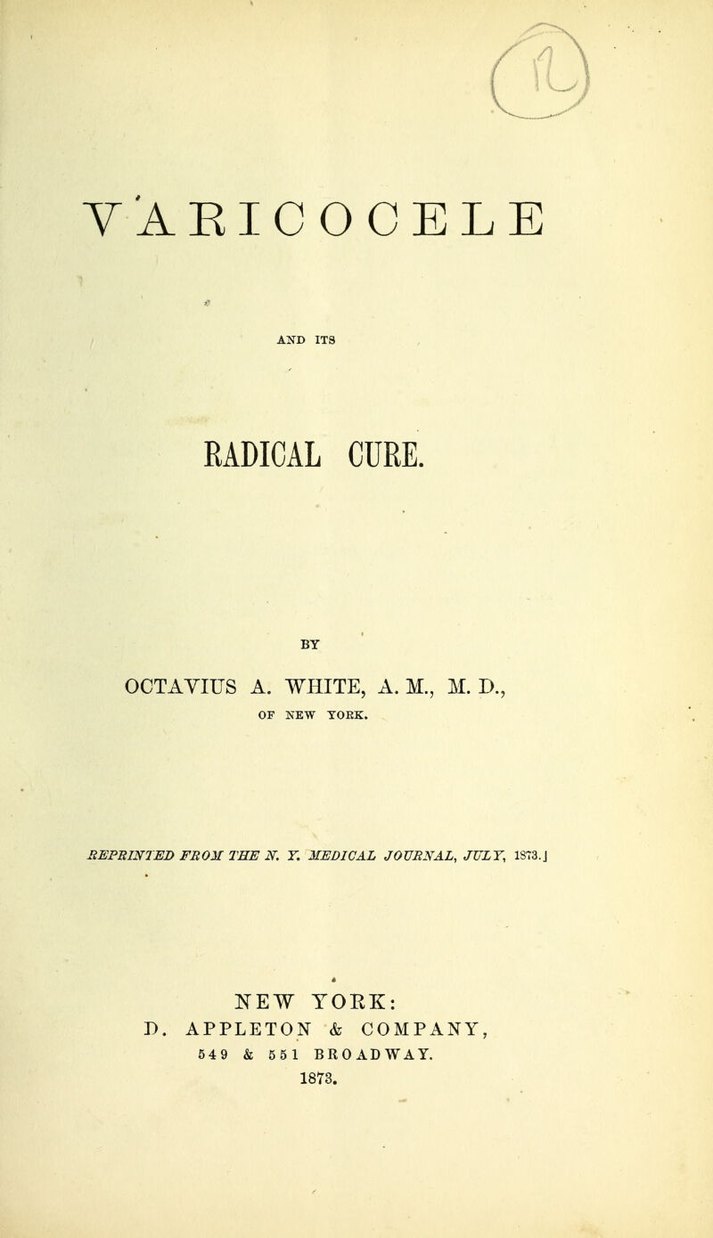 Y'AEICOCELE AND ITS RADICAL CURE. BY OCTAYIUS A. WHITE, A. M., M. D., OF NEW TOEK. UEFBINIED FEOM THE N. F. MEDICAL JOTJBNAL, JULY, 1873.J ITEW YOBK: D. APPLETON k COMPANY, 549 & 551 BROADWAY. 1873.