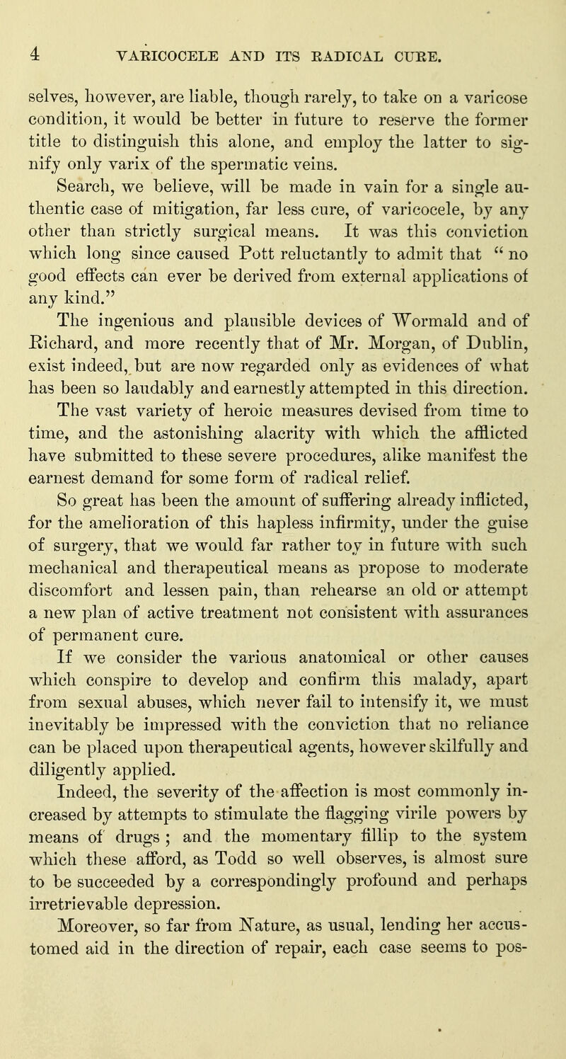 selves, however, are liable, tliough rarely, to take on a varicose condition, it would be better in future to reserve the former title to distinguish this alone, and employ the latter to sig- nify only varix of the spermatic veins. Search, we believe, will be made in vain for a single au- thentic case of mitigation, far less cure, of varicocele, by any other than strictly surgical means. It was this conviction w^hich Ions: since caused Pott reluctantlv to admit that  no good effects can ever be derived from external applications of any kind. The ingenious and plausible devices of Wormald and of Richard, and more recently that of Mr. Morgan, of Dublin, exist indeed, but are now regarded only as evidences of what has been so laudably and earnestly attempted in this direction. The vast variety of heroic measures devised from time to time, and the astonishing alacrity with which the afflicted have submitted to these severe procedures, alike manifest the earnest demand for some form of radical relief. So great has been the amount of suffering already inflicted, for the amelioration of this hapless infirmity, under the guise of surgery, that we would far rather toy in future with such mechanical and therapeutical means as propose to moderate discomfort and lessen pain, than rehearse an old or attempt a new plan of active treatment not consistent with assurances of permanent cure. If we consider the various anatomical or other causes which conspire to develop and confirm this malady, apart from sexual abuses, which never fail to intensify it, we must inevitably be impressed with the conviction that no reliance can be placed upon therapeutical agents, however skilfully and diligently applied. Indeed, the severity of the affection is most commonly in- creased by attempts to stimulate the flagging virile powers by means of drugs ; and the momentary fillip to the system which these afford, as Todd so well observes, is almost sure to be succeeded by a correspondingly profound and perhaps irretrievable depression. Moreover, so far from Nature, as usual, lending her accus- tomed aid in the direction of repair, each case seems to pos-