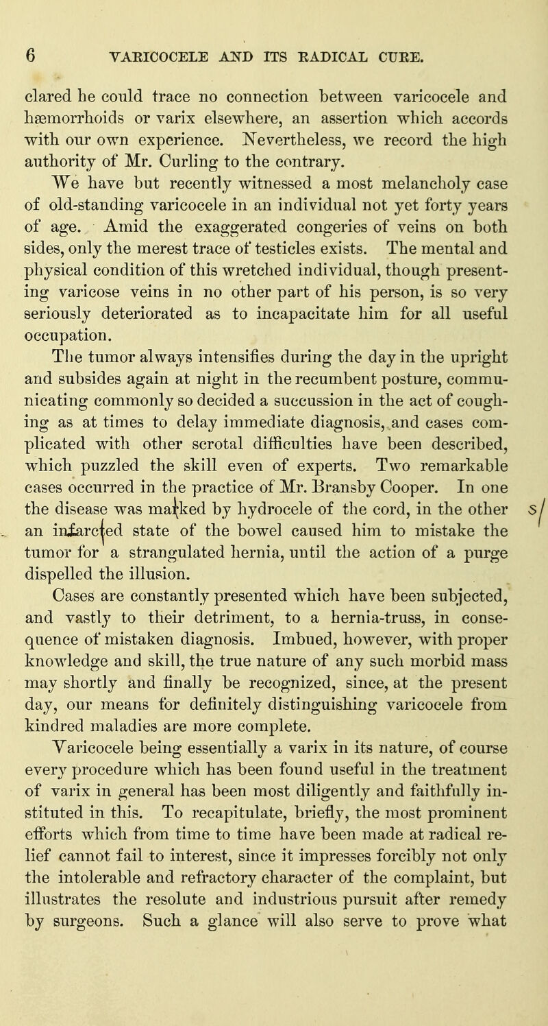 clared he conld trace no connection between varicocele and hsemorrlioids or varix elsewliere, an assertion which accords with our own experience. Nevertheless, we record the high authority of Mr. Curling to the contrary. We have but recently witnessed a most melancholy case of old-standing varicocele in an individual not yet forty years of age. Amid the exaggerated congeries of veins on both sides, only the merest trace of testicles exists. The mental and physical condition of this wretched individual, though present- ing varicose veins in no other part of his person, is so very seriously deteriorated as to incapacitate him for all useful occupation. The tumor always intensifies during the day in the upright and subsides again at night in the recumbent posture, commu- nicating commonly so decided a succussion in the act of cough- ing as at times to delay immediate diagnosis, and cases com- plicated with other scrotal difficulties have been described, which puzzled the skill even of experts. Two remarkable cases occurred in the practice of Mr. Bransby Cooper. In one the disease was mai;ked by hydrocele of the cord, in the other an iniarc^ed state of the bowel caused him to mistake the tumor for a strangulated hernia, until the action of a purge dispelled the illusion. Cases are constantly presented which have been subjected, and vastly to their detriment, to a hernia-truss, in conse- quence of mistaken diagnosis. Imbued, however, with proper knowledge and skill, the true nature of any such morbid mass may shortly and finally be recognized, since, at the present day, our means for definitely distinguishing varicocele from kindred maladies are more complete. Yaricocele being essentially a varix in its nature, of course every procedure which has been found useful in the treatment of varix in general has been most diligently and faithfully in- stituted in this. To recapitulate, briefly, the most prominent efforts which from time to time have been made at radical re- lief cannot fail to interest, since it impresses forcibly not only the intolerable and refractory character of the complaint, but illustrates the resolute and industrious pursuit after remedy by surgeons. Such a glance will also serve to prove what