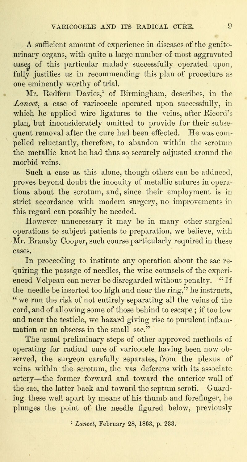 A sufficient amount of experience in diseases of the genito- urinary organs, with quite a large number of most aggravated case| of this ]mrticular malady successfully operated upon, fully justifies us in recommending this plan of procedure as one eminently worthy of trial. Mr. Kedfern Davies,^ of Birmingham, describes, in the Lancet^ a case of varicocele operated upon successfully, in which he applied wire ligatures to the veins, after Ricord's plan, but inconsiderately omitted to provide for their subse- quent removal after the cure had been effected. He was com- pelled reluctantly, therefore, to abandon within the scrotum the metallic knot he had thus so securely adjusted around the morbid veins. Such a case as this alone, though others can be adduced, proves beyond doubt the inocuity of metallic sutures in opera- tions about the scrotum, and, since their employment is in strict accordance with modern surgery, no improvements in this regard can possibly be needed. However unnecessary it may be in many other surgical operations to subject patients to preparation, we believe, with Mr. Bransby Cooper, such course particularly required in these cases. In proceeding to institute any operation about the sac re- quiring the passage of needles, the wise counsels of the experi- enced Yelpeau can never be disregarded without penalty.  If the needle be inserted too high and near the ring, he instructs,  we run the risk of not entirely separating all the veins of the cord, and of allowing some of those behind to escape; if too low and near the testicle, we hazard giving rise to purulent inflam- mation or an abscess in the small sac. The usual preliminary steps of other approved methods of operating for radical cure of varicocele having been now ob- served, the surgeon carefully separates, from the plexus of veins within the scrotum, the vas deferens with its associate artery-—the former forward and toward the anterior wall of the sac, the latter back and toward the septum scroti. Guard- ing these well apart by means of his thumb and forefinger, he plunges the point of the needle figured below, previously - Lancet^ February 28, 1863, p. 233.