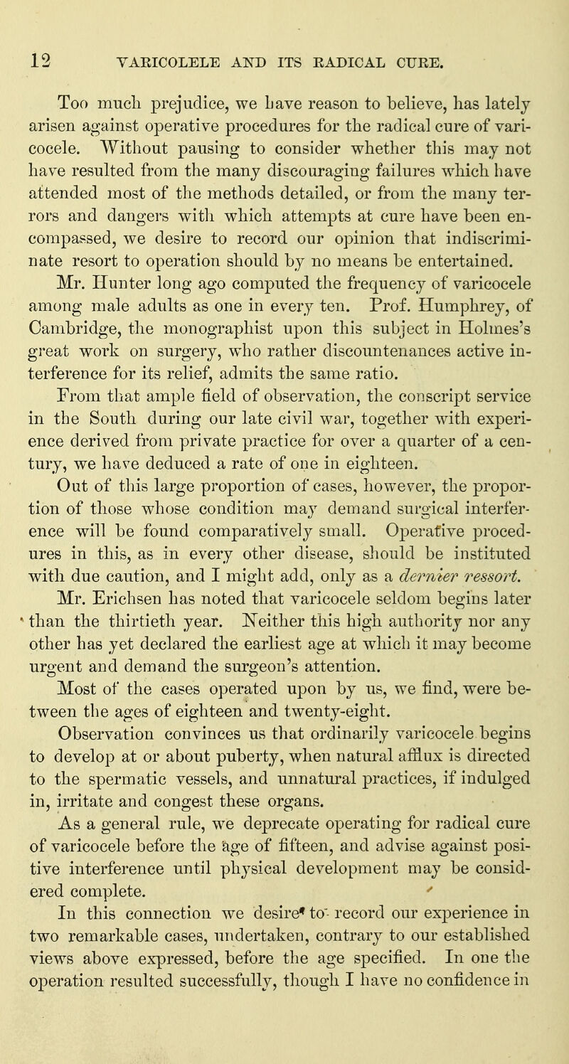 Too much prejudice, we Lave reason to believe, has lately arisen against operative procedures for the radical cure of vari- cocele. Without pausing to consider whether this may not have resulted from the many discouraging failures which have attended most of the methods detailed, or from the many ter- rors and dangers with which attempts at cure have been en- compassed, we desire to record our opinion that indiscrimi- nate resort to operation should by no means be entertained. Mr. Hunter long ago computed the frequency of varicocele among male adults as one in every ten. Prof. Humphrey, of Cambridge, the monographist upon this subject in Holmes's great work on surgery, who rather discountenances active in- terference for its relief, admits the same ratio. From that ample field of observation, the conscript service in the South during our late civil war, together with experi- ence derived from private practice for over a quarter of a cen- tury, we have deduced a rate of one in eighteen. Out of this large proportion of cases, however, the propor- tion of those whose condition may demand surgical interfer- ence will be found comparatively small. Operative proced- ures in this, as in every other disease, should be instituted with due caution, and I might add, only as a dernier ressort. Mr. Erichsen has noted that varicocele seldom begins later ' than the thirtieth year. ISTeither this high authority nor any other has yet declared the earliest age at which it may become urgent and demand the surgeon's attention. Most of the cases operated upon by us, we find, were be- tween the ages of eighteen and twenty-eight. Observation convinces us that ordinarily varicocele begins to develop at or about puberty, when natural afflux is directed to the spermatic vessels, and unnatural practices, if indulged in, irritate and congest these organs. As a general rule, we deprecate operating for radical cure of varicocele before the age of fifteen, and advise against posi- tive interference until physical development may be consid- ered complete. In this connection we desire* to record our ex]3erience in two remarkable cases, undertaken, contrary to our established views above expressed, before the age specified. In one the operation resulted successfully, though I have no confidence in