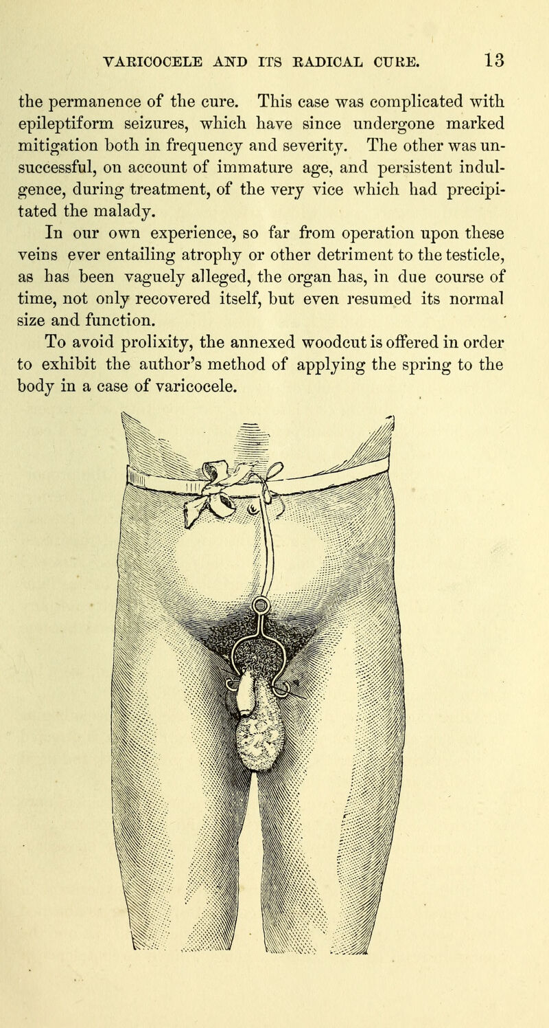 the permanence of the cure. This case was complicated with epileptiform seizures, which have since undergone marked mitigation both in frequency and severity. The other was un- successful, on account of immature age, and persistent indul- gence, during treatment, of the very vice which had precipi- tated the malady. In our own experience, so far from operation upon these veins ever entailing atrophy or other detriment to the testicle, as has been vaguely alleged, the organ has, in due course of time, not only recovered itself, but even resumed its normal size and function. To avoid prolixity, the annexed woodcut is offered in order to exhibit the author's method of applying the spring to the body in a case of varicocele.
