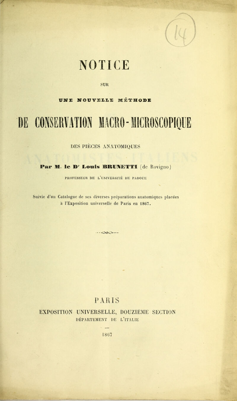 NOTICE SUR uni: NOWlBl.l.'E METHODE BE MSSRVilTlON MâCRO-MICROSCOPIQUE DES PIECES AN ATOMIQUES Par M. le 1^' fiOufs^ BRUJ^ÏCTTI (de Rovicno PROFESSEUR DE L UMVERSIÏE DE PADOUE Suivie d'un Catalogue de ses diverses préparations auatomiques placées a l'Exposition universelle de Paris en 1867. - - -o^o^— PARIS EXPOSITION UNIVERSELLE, DOUZIÈME SECTION DÉPARTEMENT DE L'iTALIE 1867