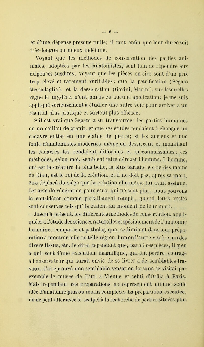 très-longue ou mieux indéfinie. Voyant que les méthodes de conservation des parties ani- males, adoptées par les anatomistes, sont loin de répondre aux exigences susdites; voyant que les pièces en cii'e sont d'un prix trop élevé et rarement véritables: que la pétrification (Segato Messadaglia), et la dessiccation (Gorini, Marini), sur lesquelles règne le my,stère, n'ont jamais eu aucune application; je me suis appliqué sérieusement à étudier une autre voie pour arriver à un résultat plus pratique et surtout plus efficace. S'il est vrai que Segato a su transformer les parties humaines en uiJ caillou de granit, et que ses études tendaient à changer un cadavre entier en une statue de pierre; si les anciens et une foule d'anatomistes modernes même en dessiccant et momifiant les cadavres les rendaient difformes et méconnaissables; ces méthodes, selon moi, semblent faire déroger l'homme. L'homme, qui est la créature la plus belle, la plus parfaite sortie des mains de Dieu, est le roi de là création, et il ne doit pas, après sa mort, être déplacé du siège que la création elle-même lui avait assigné. Cet acte de vénération pour ceux qui ne sont plus, nous pouvons le considérer comme parfaitement rempli, quand leurs restes sont conservés tels qu'ils étaient au moment de leur mort. Jusqu'à présent, les différentes méthodes de conservation, appli- quées à l'étude dessciencesnaturellesetspécialement de l'anatomie humaine, comparée et pathologique, se limitent dans leur prépa- ration à montrer telle ou telle région, l'un ou l'autre viscère, un des divers tissus, etc. Je dirai cependant que, parmi ces pièces, il yen a qui sont d'une exécution magnifique, qui fait perdre courage à l'observateur qui aurait envie de se livrer à de semblables tra- vaux. J'ai éprouvé une semblable sensation lorsque je visitai par exemple le musée de Hirtl à Vienne et celui d'Orfila à Paris. Mais cependant ces préparations ne représentent qu'une seule idée d'anatomie plus ou moins complexe. La préparation exécutée, on ne peut aller avec le scalpel à la recherche de parties situées plus
