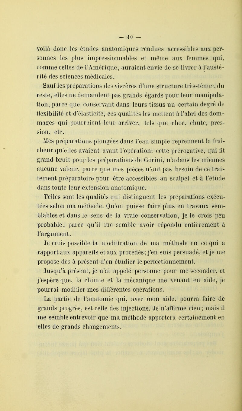 voilà donc les études anatomiques rendues accessibles aux per- sonnes les plus impressionnables et même aux femmes qui, comme celles de l'Amérique, auraient envie de se livrer à l'austé- rité des sciences médicales. Sauf les préparations des viscères d'une structure très-ténue, du reste, elles ne demandent pas grands égards pour leur manipula- tion, parce que conservant dans leurs tissus un certain degré de flexibilité et d'élasticité, ces qualités les mettent à l'abri des dom- mages qui pourraient leur arriver, tels que choc, chute, pres- sion, etc. Mes préparations plongées dans l'eau simple reprennent la fraî- cheur qu'elles avaient avant l'opération; cette prérogative, qui fit grand bruit pour les préparations de Gorini, n'a dans les miennes aucune valeur, parce que mes pièces n'ont pas besoin de ce trai- tement préparatoire pour être accessibles au scalpel et à l'étude dans toute leur extension anatomique. Telles sont les qualités qui distinguent les préparations exécu- tées selon ma méthode. Qu'on puisse faire plus en travaux sem- blables et dans le sens de la vraie conservation, je le crois peu probable, parce qu'il me semble avoir répondu entièrement à l'argument. Je crois possible la modification de ma méthode en ce qui a rapport aux appareils et aux procédés; j'en suis persuadé, et je me propose dès à présent d'en étudier le perfectionnement. Jusqu'à présent, je n'ai appelé personne pour me seconder, et j'espère que, la chimie et la mécanique me venant en aide, je pourrai modifier mes différentes opérations. La partie de Tanatomie qui, avec mon aide, pourra faire de grands progrès, est celle des injections. Je n'affirme rien; mais il me semble entrevoir que ma méthode apportera certainement en elles de grands changements.