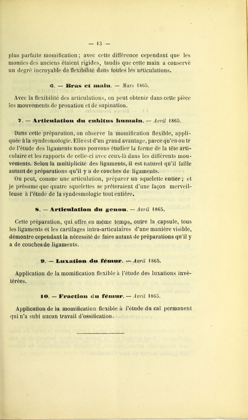 plus parfaite momification; avec cette différence cependant que les momies des anciens étaient rigides, tandis que cette main a conservé un degré incroyable de flexibilité dans toutes les articulations. tS, — ISfas et iMstlM. — Marti 1865. Avec la flexibilité des articulations; on peut obtenir dans cette pièce les mouvements de pronation et de supination. S. — Ai>ticulatîoii du csatoltiiis Iiuitïaiii. — Avril '1865. Dans cette préparation, on observe la momification flexible, appli- quée à la syndesmologie. Elle est d'un grand avantage, parce qu'en ou tr de l'élude des ligaments nous pouvons étudier la forme de la tête arti- culaire et les rapports de celle-ci avec ceux-là dans les différents mou- vements. Selon la multiplicité des ligaments, il est naturel qu'il faille autant de préparations qu'il y a de couches de ligaments. On peut, comme une articulation, préparer un squelette entier; et je présume que quatre squelettes se prêteraient d'une façon merveil- leuse à l'étude de la syndesmologie tout entière. 8. — Articulation dii ^enon. — Avril 1865. Cette préparation, qui offre en même temps, outre la capsule, tous les ligaments et les cartilages intra-articulaires d'une manière visible, démontre cependant la nécessité de faire autant de préparations qu'il y a de couches de ligaments. ». — liUiKatioii du fémur. — Avril 1865. Application de la momification flexible à l'étude des luxations invé- térées. lO. — Fractt®ïi €lM féîiMir. — Avril 1865. Application de la momification flexible à l'étude du cal permanent qui n'a subi aucun travail d'ossification.
