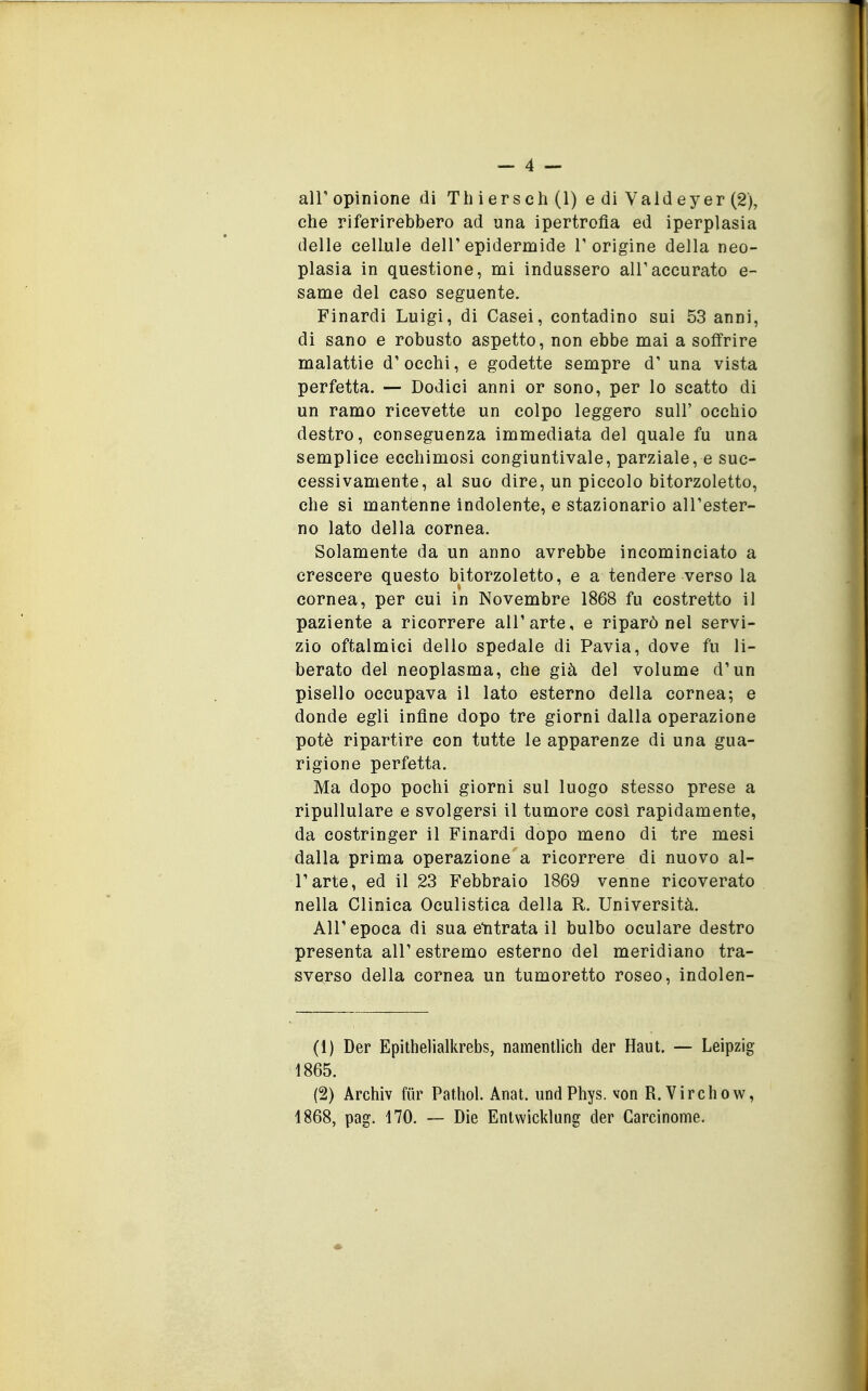 che riferirebbero ad una ipertrofia ed iperplasia (ielle cellule delT epidermide T origine della neo- plasia in questione, mi indussero air accurato e- same del caso seguente. Finardi Luigi, di Casei, contadino sui 53 anni, di sano e robusto aspetto, non ebbe mai a soffrire malattie d'occhi, e godette sempre d' una vista perfetta. — Dodici anni or sono, per lo scatto di un ramo ricevette un colpo leggero sull' occhio destro, conseguenza immediata del quale fu una semplice ecchimosi congiuntivale, parziale, e suc- cessivamente, al suo dire, un piccolo bitorzoletto, che si mantenne indolente, e stazionario all'ester- no lato della cornea. Solamente da un anno avrebbe incominciato a crescere questo bitorzoletto, e a tendere verso la cornea, per cui in Novembre 1868 fu costretto il paziente a ricorrere all'arte, e riparò nel servi- zio oftalmici dello spedale di Pavia, dove fu li- berato del neoplasma, che già del volume d'un pisello occupava il lato esterno della cornea; e donde egli infine dopo tre giorni dalla operazione potè ripartire con tutte le apparenze di una gua- rigione perfetta. Ma dopo pochi giorni sul luogo stesso prese a ripullulare e svolgersi il tumore cosi rapidamente, da costringer il Finardi dopo meno di tre mesi dalla prima operazione a ricorrere di nuovo al- l'arte, ed il 23 Febbraio 1869 venne ricoverato nella Clinica Oculistica della R. Università. All'epoca di sua etitrata il bulbo oculare destro presenta all'estremo esterno del meridiano tra- sverso della cornea un tumoretto roseo, indolen- (1) Der Epithelialkrebs, namentlich der Haut. — Leipzig 1865. (2) Archiv fiir Pathol. Anat. undPhys. von R. Virchow, 1868, pag. 170. — Die Entwicklung der Carcinome.