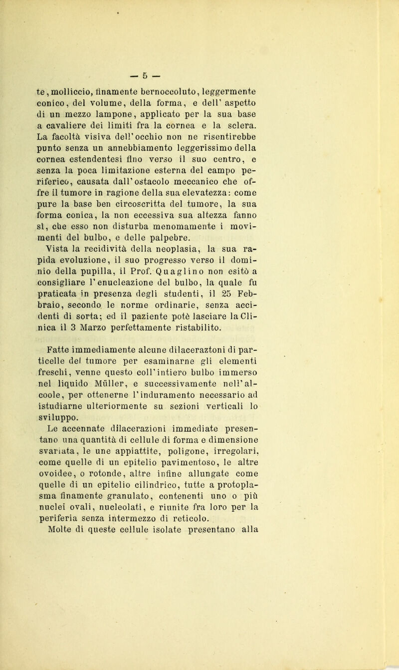 — 5 — te, molliccio, linamente bernoccoluto, leggermente conico, del volume, della forma, e delT aspetto di un mezzo lampone, applicato per la sua base a cavaliere dei limiti fra la cornea e la sclera. La facoltà visiva dell'occhio non ne risentirebbe punto senza un annebbiamento leggerissimo della cornea estendentesi fino verso il suo centro, e senza la poca limitazione esterna del campo pe- riferico, causata dall'ostacolo meccanico che of- fre il tumore in ragione della sua elevatezza: come pure la base ben circoscritta del tumore, la sua forma conica, la non eccessiva sua altezza fanno sì, che esso non disturba menomamente i movi- menti del bulbo, e delle palpebre. Vista la recidività della neoplasia, la sua ra- pida evoluzione, il suo progresso verso il domi- nio della pupilla, il Prof. Quaglino non esitò a consigliare l'enucleazione del bulbo, la quale fu praticata in presenza degli studenti, il 25 Feb- braio, secondo le norme ordinarie, senza acci- denti di sorta; ed il paziente potè lasciare la Cli- nica il 3 Marzo perfettamente ristabilito. Fatte immediamente alcune dilaceraztoni di par- ticelle dei tumore per esaminarne gli elementi freschi, venne questo coli'intiero bulbo immerso nel liquido MùUer, e successivamente neli'al- coole, per ottenerne l'induramento necessario ad istudiarne ulteriormente su sezioni verticali lo sviluppo. Le accennate dilacerazioni immediate presen- tano una quantità di cellule di forma e dimensione svariata, le une appiattite, poligone, irregolari, come quelle di un epitelio pavimentoso, le altre ovoidee, o rotonde, altre infine allungate come quelle di un epitelio cilindrico, tutte a protopla- sma finamente granulato, contenenti uno o più nuclei ovali, nucleolati, e riunite fra loro per la periferia senza intermezzo di reticolo. Molte di queste cellule isolate presentano alla