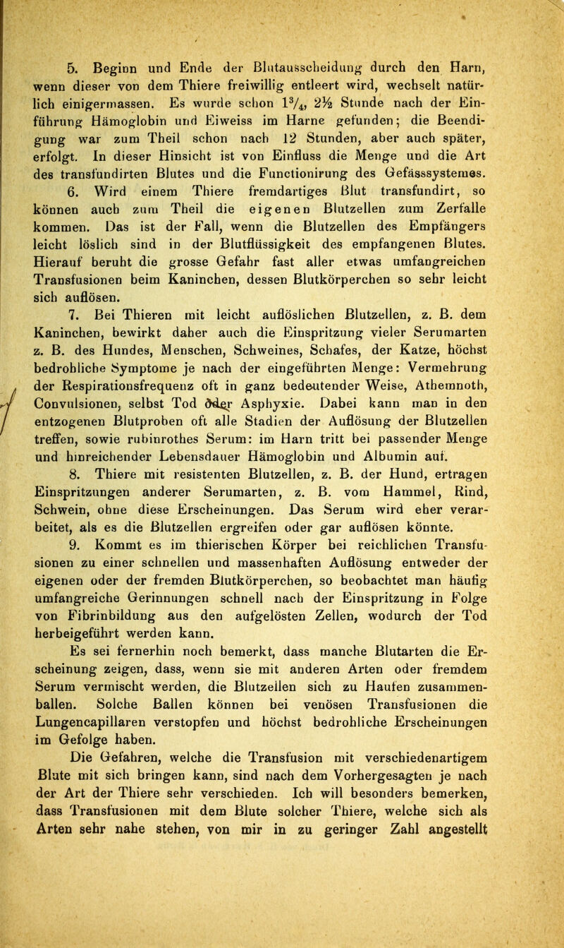 wenn dieser von dem Thiere freiwillig entleert wird, wechselt natür- lich einigermassen. Es wurde schon IV4, 23^ Stunde nach der Ein- führung Hämoglobin und Eiweiss im Harne gefunden; die Beendi- gung war zum Theil schon nach 12 Stunden, aber auch später, erfolgt. In dieser Hinsicht ist von Einfluss die Menge und die Art des transfundirten Blutes und die Functionirung des Gefässsystemes. 6. Wird einem Thiere fremdartiges Blut transfundirt, so können auch zum Theil die eigenen Blutzellen zum Zerfalle kommen. Das ist der Fall, wenn die Blutzellen des Empfängers leicht löslich sind in der Blutflüssigkeit des empfangenen Blutes. Hierauf beruht die grosse Gefahr fast aller etwas umfangreichen Transfusionen beim Kaninchen, dessen Blutkörperchen so sehr leicht sich auflösen. 7. Bei Thieren mit leicht auflöslichen Blutzellen, z. B. dem Kaninchen, bewirkt daher auch die Einspritzung vieler Serumarten z. B. des Hundes, Menschen, Schweines, Schafes, der Katze, höchst bedrohliche Symptome je nach der eingeführten Menge: Vermehrung der Respirationsfrequeuz oft in ganz bedeutender Weise, Atheranoth, Convulsionen, selbst Tod dd^r Asphyxie. Dabei kann man in den entzogenen Blutproben oft alle Stadien der Auflösung der Blutzellen treffen, sowie rubinrothes Serum: im Harn tritt bei passender Menge und hinreichender Lebensdauer Hämoglobin und Albumin auf. 8. Thiere mit resistenten Blutzellen, z. B. der Hund, ertragen Einspritzungen anderer Serumarten, z. B. vom Hammel, Rind, Schwein, ohne diese Erscheinungen. Das Serum wird eher verar- beitet, als es die Blutzellen ergreifen oder gar auflösen könnte. 9. Kommt es im thierischen Körper bei reichlichen Transfu- sionen zu einer schnellen und massenhaften Auflösung entweder der eigenen oder der fremden Blutkörperchen, so beobachtet man häutig umfangreiche Gerinnungen schnell nach der Einspritzung in Folge von Fibrinbildung aus den aufgelösten Zellen, wodurch der Tod herbeigeführt werden kann. Es sei fernerhin noch bemerkt, dass manche Blutarten die Er- scheinung zeigen, dass, wenn sie mit anderen Arten oder fremdem Serum vermischt werden, die Blutzeilen sich zu Haufen zusammen- ballen. Solche Ballen können bei venösen Transfusionen die Lungencapillaren verstopfen und höchst bedrohliche Erscheinungen im Gefolge haben. Die Gefahren, welche die Transfusion mit verschiedenartigem ßlate mit sich bringen kann, sind nach dem Vorhergesagten je nach der Art der Thiere sehr verschieden. Ich will besonders bemerken, dass Transfusionen mit dem Blute solcher Thiere, welche sich als Arten sehr nahe stehen, von mir in zu geringer Zahl angestellt