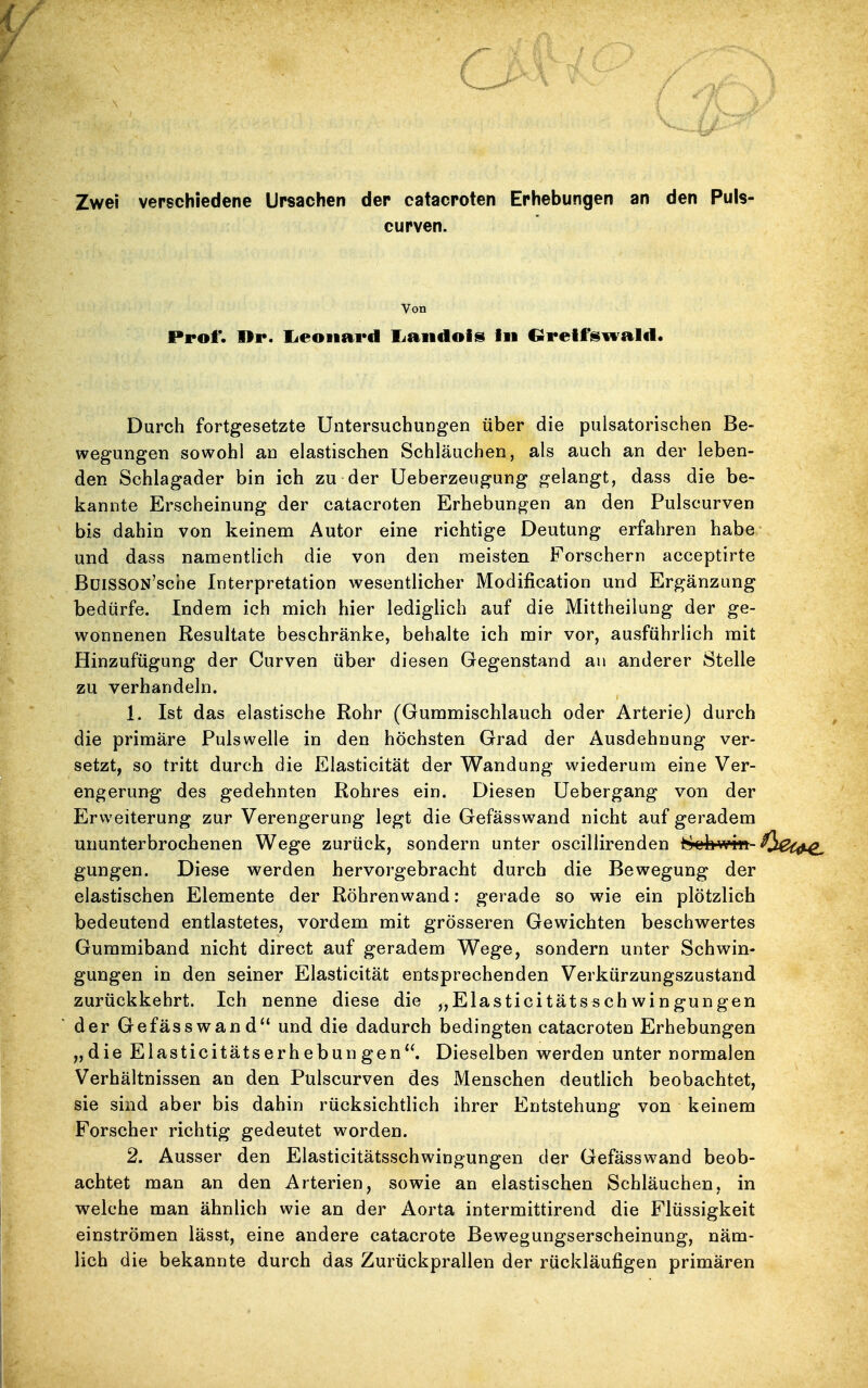 c Zwei verschiedene Ursachen der catacroten Erhebungen an den Puls- curven. Von Prof*. Dr. lieoiiard liaiidois in Grelf'swald. Durch fortgesetzte Untersuchungen über die pulsatorischen Be- wegungen sowohl an elastischen Schläuchen, als auch an der leben- den Schlagader bin ich zu der Ueberzeugung gelangt, dass die be- kannte Erscheinung der catacroten Erhebungen an den Pulscurven bis dahin von keinem Autor eine richtige Deutung erfahren habe und dass namentlich die von den meisten Forschern acceptirte ßülSSON'scbe Interpretation wesentlicher Modification und Ergänzung bedürfe. Indem ich mich hier lediglich auf die Mittheilung der ge- wonnenen Resultate beschränke, behalte ich mir vor, ausführlich mit Hinzufügung der Curven über diesen Gegenstand an anderer Stelle zu verhandeln. 1. Ist das elastische Rohr (Gummischlauch oder Arterie) durch die primäre Pulswelle in den höchsten Grad der Ausdehnung ver- setzt, so tritt durch die Elasticität der Wandung wiederum eine Ver- engerung des gedehnten Rohres ein. Diesen üebergang von der Erweiterung zur Verengerung legt die Gefässwand nicht auf geradem ununterbrochenen Wege zurück, sondern unter oscillirenden 8^'b-win- gungen. Diese werden hervorgebracht durch die Bewegung der elastischen Elemente der Röhren wand: gerade so wie ein plötzlich bedeutend entlastetes, vordem mit grösseren Gewichten beschwertes Gummiband nicht direct auf geradem Wege, sondern unter Schwin- gungen in den seiner Elasticität entsprechenden Verkürzungszustand zurückkehrt. Ich nenne diese die „Elasticitätsschwingungen der Gefässwand und die dadurch bedingten catacroten Erhebungen „die Elasticitätserhebungen. Dieselben werden unter normalen Verhältnissen an den Pulscurven des Menschen deutlich beobachtet, sie sind aber bis dahin rücksichtlich ihrer Entstehung von keinem Forscher richtig gedeutet worden. 2. Ausser den Elasticitätsschwingungen der Gefässwand beob- achtet man an den Arterien, sowie an elastischen Schläuchen, in welche man ähnlich wie an der Aorta intermittirend die Flüssigkeit einströmen lässt, eine andere catacrote Bewegungserscheinung, näm- lich die bekannte durch das Zurückprallen der rückläufigen primären