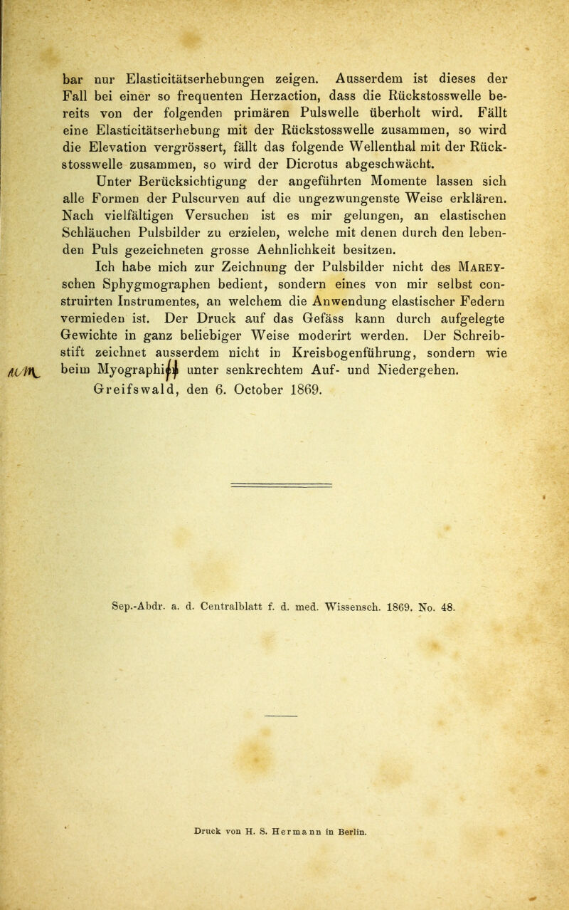bar nur Elasticitätserhebungen zeigen. Ausserdem ist dieses der Fall bei einer so frequenten Herzaction, dass die Rückstosswelle be- reits von der folgenden primären Pulswelle überholt wird. Fällt eine Elasticitätserhebung mit der Rückstosswelle zusammen, so wird die Elevation vergrössert, fällt das folgende Wellenthal mit der Rück- stosswelle zusammen, so wird der Dicrotus abgeschwächt. Unter Berücksichtigung der angeführten Momente lassen sich alle Formen der Pulscurven auf die ungezwungenste Weise erklären. Nach vielfältigen Versuchen ist es mir gelungen, an elastischen Schläuchen Pulsbilder zu erzielen, welche mit denen durch den leben- den Puls gezeichneten grosse Aehnlichkeit besitzen. Ich habe mich zur Zeichnung der Pulsbilder nicht des Marey- schen Sphygmographen bedient, sondern eines von mir selbst con- struirten Instrumentes, an welchem die Anwendung elastischer Federn vermieden ist. Der Druck auf das Gefäss kann durch aufgelegte Gewichte in ganz beliebiger Weise moderirt werden. Der Schreib- stift zeichnet ausserdem nicht in Kreisbogenführung, sondern wie beim Myographi^i^ unter senkrechtem Auf- und Niedergehen. Greifswald, den 6. October 1869. Sep.-Abdr. a. d. Centralblatt f. d. med. Wissensch. 1869. No. 48. Druck von H. S. Hermann in Berlin.