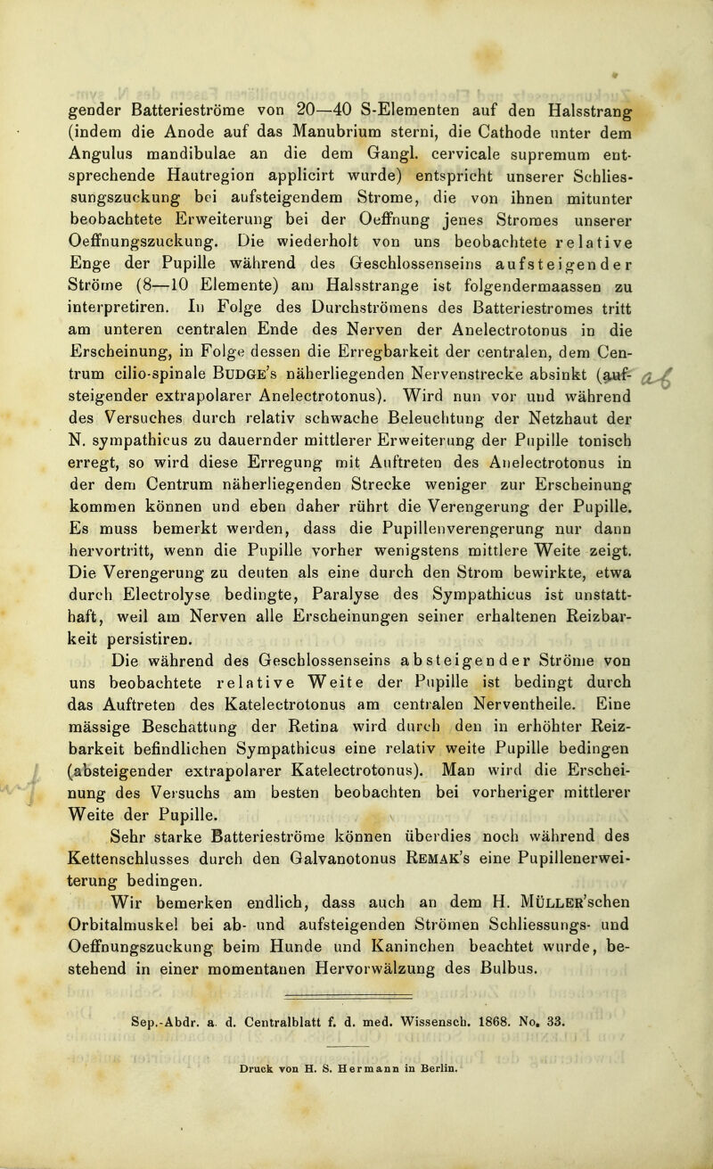 gender Batterieströme von 20—40 S-Elementen auf den Halsstrang (indem die Anode auf das Manubrium sterni, die Cathode unter dem Angulus mandibulae an die dem Gangl. cervicale supremum ent- sprechende Hautregion applicirt wurde) entspricht unserer Schlies- sungszuckung bei aufsteigendem Strome, die von ihnen mitunter beobachtete Erweiterung bei der Oeffnung jenes Stromes unserer Oeffnungszuckung. Die wiederholt von uns beobachtete relative Enge der Pupille während des Geschlossenseins aufsteigender Ströme (8—10 Elemente) am Halsstrange ist folgendermaassen zu interpretiren. In Folge des Durchströmens des Batteriestromes tritt am unteren centralen Ende des Nerven der Anelectrotonus in die Erscheinung, in Folge dessen die Erregbarkeit der centralen, dem Cen- trum cilio-spinale Budge's näherliegenden Nervenstrecke absinkt (auf- steigender extrapolarer Anelectrotonus). Wird nun vor und während des Versuches durch relativ schwache Beleuchtung der Netzhaut der N. sympathicus zu dauernder mittlerer Erweiterung der Pupille tonisch erregt, so wird diese Erregung mit Auftreten des Anelectrotonus in der dem Centrum näherliegenden Strecke weniger zur Erscheinung kommen können und eben daher rührt die Verengerung der Pupille. Es muss bemerkt werden, dass die Pupillen Verengerung nur dann hervortritt, wenn die Pupille vorher wenigstens mittlere Weite zeigt. Die Verengerung zu deuten als eine durch den Strom bewirkte, etwa durch Electrolyse bedingte, Paralyse des Sympathicus ist unstatt- haft, weil am Nerven alle Erscheinungen seiner erhaltenen Reizbar- keit persistiren. Die während des Geschlossenseins absteigender Ströme von uns beobachtete relative Weite der Pupille ist bedingt durch das Auftreten des Katelectrotonus am centralen Nerventheile. Eine mässige Beschattung der Retina wird durch den in erhöhter Reiz- barkeit befindlichen Sympathicus eine relativ weite Pupille bedingen (absteigender extrapolarer Katelectrotonus). Man wird die Erschei- nung des Versuchs am besten beobachten bei vorheriger mittlerer Weite der Pupille. Sehr starke Batterieströme können überdies noch während des Kettenschlusses durch den Galvanotonus Remak's eine Pupillenerwei- terung bedingen. Wir bemerken endlich, dass auch an dem H. MÜLLER'schen Orbitalmuskel bei ab- und aufsteigenden Strömen Schliessungs- und Oeffnungszuckung beim Hunde und Kaninchen beachtet wurde, be- stehend in einer momentanen Hervorwälzung des Bulbus. Sep.-Abdr. a. d. Centralblatt f. d. med. Wissensch. 1868. No. 33. Druck von H. S. Hermann in Berlin.