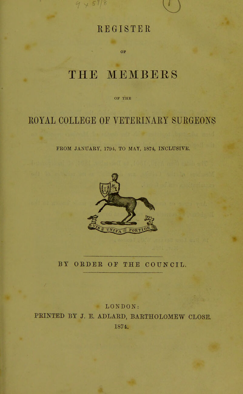 REGISTER OP THE MEMBERS OF THE ROYAL COLLEGE OF VETERINARY SURGEONS FEOM JANUARY, 1791, TO MA.Y, 1874, INCLUSIVE. BT OEDEE OF THE COUNCIL. LONDON: FEINTED BT J. E. ADLAED, BAETHOLOMEW CLOSE. 1874.