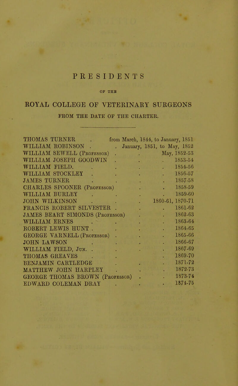 PRESIDENTS OP THB EOYAL COLLEGE OF VETERINARY SURGEONS FROM THE DATE OF THE CHARTER, THOMAS TURNEB. . from March, 1844, to January, 1851 WILLIAM ROBINSON . . January, 1851, to May, 1852 WILLIAM SEWELL (Professok) . . May, 1852-53 WILLIAM JOSEPH GOODWIN . WILLIAM ElELD. WILLIAM STOCKLEY . JAMES TURNER CHARLES SPOONER (Professok) WILLIAM BURLEY JOHN WILKINSON FRANCIS ROBERT SILVESTER . JAMES BEART SIMONDS (Pkofessor) WILLIAM ERNES ROBERT LEAVIS HUNT . GEORGE VARNELL (Professob) . JOHN LAWSON WILLLiM EIELD, Jun. . THOMAS GREAVES BENJAMIN CARTLEDGE MATTHEW JOHN HARPLEY GEORGE THOMAS BROWN (Professor) EDWAUD COLEMAN DRAY 1860 1853- 54 1854- 56 1856- 57 1857- 58 1858- 59 1859- 60 -61, 1870-71 1861- 62 1862- 63 1863- 64 1864- 65 1865- 66 1866- 67 1867- 69 1869-70 1871- 72 1872- 73 1873- 74 1874- 75