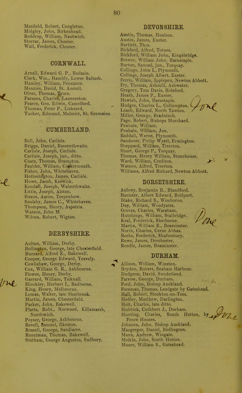 Maxfield, Robert, Congleton. Midgley, Jolm, Birkenhead. Reddrop, William, Nantwich. Storrar, James, Chester. Wall, Frederick, Chester. CORNWALL. Arnall, Edward G. P., Bodmin. Clark, Wm., Ilambly, Lower Saltash. llamley, William, Penzance. Menzies, David, St. Austell. Olver, Thomas, Xruro. Parsons, Charlelj Launceston. Pearce, Geo. Edwin, Camelford. Thomas, Peter P., Liskeard, Tucker, Edmund, Molmirt, St. Germains. CUMBERLAND. Bell, John, Carlisle. Briggs, Daniel, Bassenthwaite. Carlisle, Joseph, Carlisle. Carlisle, Joseph, jun., ditto. Coats, Thomas, Brampton. Faulder, William, CoAermouth. Fisher, John, Whitehaven. Hetherington, James, Carlisle. Howe, Jacob, Keswick. Kendall, Joseph, Waberthwaite. Little, Joseph, Alston. Sisson, Aaron, Torpenhow. Soulsby, James C, Whitehaven. Thompson, Henry, Aspatria. Watson, John M. Wilson, Robert, Wigton. DERBYSHIRE. Aulton, William, Derby. BoUington, George, late Chesterfield. Buzzard, Alfred E., Bakewell. Cooper, George Edward, Yeavely. Cowlishaw, George, Derby. Cox, William G. R., Ashbourne. Flower, Henry, Derby. Garrard, William, Ticknall. Hinckley, Herbert L, Radborne. King, Henry, Melbourne. Jjomas, Walter, late Sherbrook. Martin, James, Chesterfield. Parker, John, Bakewell. Platts, Robt., Norwood, Killamarsh, Northwich. Poyser, George, Ashbourne. Revell, Samuel, Ilkeston. Rossell, George, Sandiacre. Runciman, Thomas, Bakewell. Statham, George Augustus, Sudbury. DEVONSHIRE. Austin, Thomas, Honiton. Austin, James, Exeter. Bartlett, Thos. Bickford, Alfred, Totnes. Bickford, William John, Kingsbridge. Brewer, William John, Barnstaple. Burton, Samuel, jun., Torquay. CoUiiigs, John I., Plymouth. CoUings, Joseph Albert, Exeter. Ferris, William, Ipplepen, Newton Abbott, Fry, Thomas, Ashmill, Ashwater. Gregory, Tom Davis, Bideford. Heath, James P., Exeter. Hewish, Jnhn, Barnstaple. Hodges, Charles L., Collumpton Leach, Edward, North Tawton. Miller, George, Bradninch. Page, Robert, Bishops Morchard. Penliale, William. Penhaie, William, Jun. Raddall, Warne, Plymouth. Sandover, Philip Wyatt, Ermington. Sheppard, William, Tiverton. Short, George P., Torquay. Thomas, Henry William, Stonebouse. Ward, William, Crediton. Watson, Alfred, Tiverton. Williams, Alfred Richard, Newton Abbott, DORSETSHIRE. Aubrey, Benjamin B., Blandford. Banister, Albert Edward, Bridport. Blake, Richard S., Wimborne. Day, William, Woodyates. Groves, Charles, Wareham. Hutchings, William, Stalbridge. Keal, Frederick, Sherborne. Martin, William E., Beaminster. North, Charles, Cerne Abbas. Reeks, Frederick, Shaftesbury. Rowe, James, Dorchester. Rendle, James, Beaminster. DURHAM. Allison, William, Winston. Brydon, Robert, Seaham Harbour. Dudgeon, David, Sunderland. Farrow, George, Durham. Ford, John, Bishop Auckland. Foreman, Thomas, Leadgate by Gateshead. Hall, Rol)ert, Stockton-on-Tees. Hedley, Matthew, Darlington. Holt, Charles, late ditto. Huhbick, Cuthbert J„ Durham. Hunting, Charles, South Hetton, by Fence Houses. Johnson, John, Bishop Auckland. Macgregor, Daniel, Bedlington. Mann, Andrew, Wingate. Meikle, John, South Hetton. Moore, William S., Gateshead.