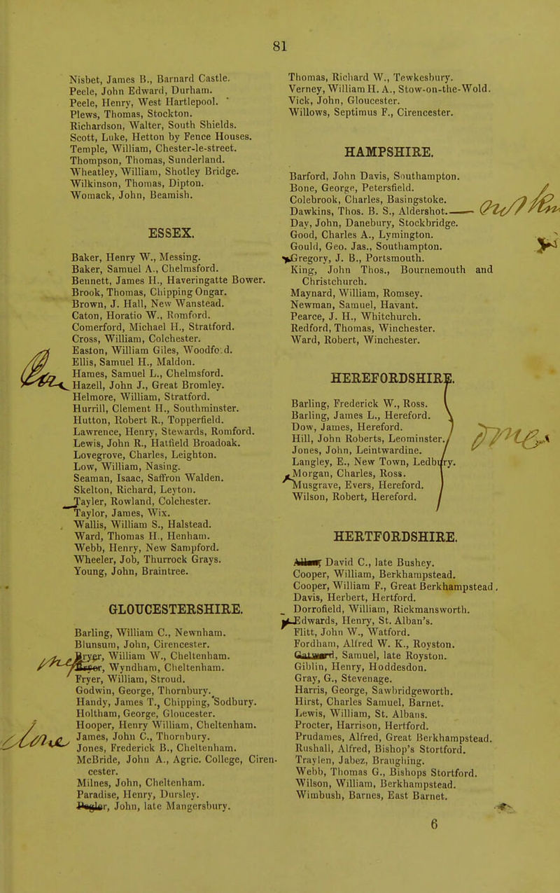 Nisbet, James B., Barnard Castle. Peele, John Edward, Durham. Peele, Henry, West Hartlepool. Plews, Thomas, Stockton. Richardson, Walter, South Shields. Scott, Luke, Hetton by Fence Houses. Temple, William, Chester-le-street. Thompson, Thomas, Sunderland. Wheatley, William, Shotley Bridge. Wilkinson, Thomas, Dipton. Womack, John, Beamish. ESSEX. Baker, Henry W., Messing. Baker, Samuel A., Chelmsford. Bennett, James H., Haveringatte Bower. Brook, Thomas, Chipping Ongar. Brown, J. Hall, New Wanstead. Caton, Horatio W., Romford. Comerford, Michael H., Stratford. Cross, William, Colchester. Easlon, William Giles, Woodfo.d. Ellis, Samuel H., Maldon. Hames, Samuel L., Chelmsford. Hazell, John J., Great Bromley. Helmore, William, Stratford. Hurrill, Clement H., Southminster. Hutton, Robert R., Topperfield. Lawrence, Henry, Stewards, Romford. Lewis, John R., Hatfield Broadoak. Lovegrove, Charles, Leighton. Low, William, Nasing. Seaman, Isaac, Saffron Walden. Skelton, Richard, Levton. Tayler, Rowland, Colchester. Taylor, James, Wix. Wallis, William S., Halstead. Ward, Thomas H., Henham. Webb, Henry, New Sampford. Wheeler, Job, Thurrock Grays. Young, John, Braintree. GLOUCESTERSHIRE. Thomas, Richard W., Tewkesbury. Verney, William H. A., Stow-on-the-Wold. Vick, John, Gloucester. Willows, Septimus F., Cirencester. and Barling, William C, Newnham. Blunsum, John, Cirencester, ry^, William W., Cheltenham. , Wyndham, Clieltenham. Fryer, William, Stroud. Godwin, George, Tliornbury. Handy, James T., Chipping,'Sodbury. Holtham, George, Gloucester. Hooper, Henry William, Cheltenham. James, John C., Tliornbury. Jones, Frederick B., Cheltenham. McBride, John A., Agric. College, Ciren. cester. Milnes, John, Cheltenham. Paradise, Henry, Uursley. -gin. John, late Mangcrsbury. HAMPSHIRE. Barford, John Davis, Southampton Bone, George, Petersfield. Colebrook, Charles, Basingstoke Dawkins, Thos. B. S., Aldershot Day, John, Danebury, Stockbridge. Good, Charles A., Lymington. Gould, Geo. Jas., Southampton. >Gregory, J. B., Portsmouth. King, John Thos., Bournemouth Christchurch. Maynard, William, Romsey. Newman, Samuel, Havant. Pearce, J. H., Whitchurch. Redford, Thomas, Winchester. Ward, Robert, Winchester. HEREFORDSHIR] Barling, Frederick W., Ross. Barling, James L., Hereford. Dow, James, Hereford. Hill, John Roberts, Leominster.^ Jones, John, Leintwardine. Langley, E., New Town, Ledbi/ry. ^[Morgan, Charles, Ross. ■^Tusgrave, Evers, Hereford. Wilson, Robert, Hereford. HERTFORDSHIRE. r, David C, late Bushey. Cooper, William, Berkhampstead. Cooper, William F., Great Berkhampstead, Davis, Herbert, Hertford. Dorrofield, William, Rickmansworth. j^dwards, Henry, St. Alban's. Flitt, John W., Watford. Fordhani, AKred W. K., Royston. ttalJwrTi, Samuel, late Royston. Giblin, Henry, Hoddesdon. Gray, G., Stevenage. Harris, George, Sawbridgeworth, Hirst, Charles Samuel, Barnet. Lewis, W'illiam, St. Albans. Procter, Harrison, Hertford. Prudanies, Alfred, Great Berkhampstead. Riishall, Alfred, Bishop's Stortford. Traylen, Jabez, Braughing. Webb, Thomas G., Bishops Stortford. Wilson, William, Berkhampstead. Wimbush, Barnes, East Barnet. 6 Lun. 5^ ^^^^^^