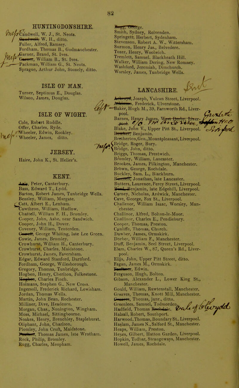HUNTINGDONSHIRE. 'Caudwell, W. J., St. Neots. .Oou.lwell, W. II., ditto. Fuller, Alfred, Ramsey. Fordham, Thomas B., Godmanchester. / AJarner, Brand, St. Ives Owpiier, William B., St. Ives. Packman, William G., St. Neots. Spragiie, Arthur Jolin, Stonely, ditto. Smith, Sydney, Kolvendcn. Springett-, Herbert, Sydenham. Stevenson, Robert A. W., Wittershani. Surmon, Henry Jas., Belvedere. Tozer, Henry, Woolwich. Tremlett, Samuel, Blackheath Hill. Walker, William Bering, New Romney. Washford, Jeremiah, Dimchnrch. Worslcy, James, Tunbridge Wells. ISLE OF MAN. Turner, Septimus E., Douglas. Wilson, James, Douglas. ISLE OF WIGHT. Cole, Robert Ruddle. OflFer, Charles, Ryde. /rWheeler, Edwin, Rookley. ' Wheeler, James, ditto. LANCASHIRE. AtUiu^il, Joseph, Vulcan Street, Liverpool Mliiiiuuu, Frederick, Ulverstone. —iiaker, Hugh M., 39, Farnworth Rd., Liver- pool. Barnes, Henry James, W«.jt Deiby, Lrver- ^loei-. yiy- r?y ^^^-iSp^idi^^ Blake, Jofin V., Upper Pitt St., Liverpool. UuII K<il7 Benjamin. Bretherton,Geo.,Mountpleasant, Liverpool. JERSEY. Haire, John K., St. Helier's. KENT. i^u», Peter, Canterbury. Bass, Edward T., Lydd. Barton, Robert James, Tunbridge Wells. Bentley, William, Margate. / Catt, Albert E., Lenham. Cawthron, William, Hadlow. Chattell, W^ilham F. H., Bromley. Cooper, John, Ashe, near Sandwich. Cooper, John H., Dover. Coveney, William, Teiiterden. George Whiting, late Lee Green. Cowie, James, Bromley. Crowhurst, William II., Canterbury. Crowhurst, Charles, Maidstone. Crowhurst, James, Faversham. Edgar, Edward Stanford, Dartford. Fordham, George, Willesborough. Gregory, Thomas, Tunbridge. Hogben, Henry, Cberiton, Folkestone. Ilogben, Charles Finch. Holmans, Stephen G., New Cross. IngersoU, Frederick Richard, Lewisham. Jordan, Thomas Wells. Martin, John Bean, Rochester. Milliner, Dive, Headcorn. Morgan, Chas., Nonington, Wingham. Moss, Michael, Sittingbourne. Noakes, Henry, Brenchley, Staplehurst, Oliphant, John, Charlton. Plomley, John Croft, Maidstone. )*uultuiT, Thomas James, late Wrotliam. Rock, Philip, Bromley. Rugg, Charles, Meopham. Roger, Bury, /*^\Bndge, John, ditto, Briggs, Thomas, Prestwich. Bromley, William, Lancaster. Brookes, James, Pilkington, Manchester. Brbwn, George, Rochdale. Buckley, Sam. L., Blackburn. B*nttre1T7 Jonathan, late Lancaster. Butters, Laurence, Percy Street, Liverpool. Biirfii Benjamin, late Edgehill, Liverpool. Carney, Nicholas, Ard\vick, Manchester. Cave, George, Fox St., Liverpool. Challenor, William Isaac, Worsley, Man- chester. Challinor, Alfred, BoIton-le-Moor. Challinor, Charles E., Pendlebury. Cooper, Thomas, Preston. Cynliffe, Thomas, Church. Dawlier, James, Ormskirk. Dorber, William F., Manchester. Duff, Benjamin, Seel Street, Liverpool. Elam, Charles W., 87, Queen's Rd., Liver- pool. Elljs, John, Upper Pitt Street, ditto. Fagan, James M., Ormskirk. F«ullinei', Edwin. Ferguson, Hugh, Bolton. Gibson, Alexander L., Lower King St., Manchester. Gould, William, Rawtenstall, Manchester. Grsaves, Thomas, Knott Mill, Manchester. Q»im'OB, Thomas, junr., ditto. Giecnlees, Samuel, Todmorden. . J Hadfield, Thomas R«elnkle. 0^ftA ^ ^ Halsall, Robert, Southport. Harwood,Thomas, Boundary St.. Liverpool. Ilaslam, James N.,Salford St., Manchester. Heaps, William, Preston. Hey.es, Gilbert, Ilatton Garden, LiverpooL llopkin, Tcdiiar, Strangeways, Manchester. Howell, James, Rochdale.