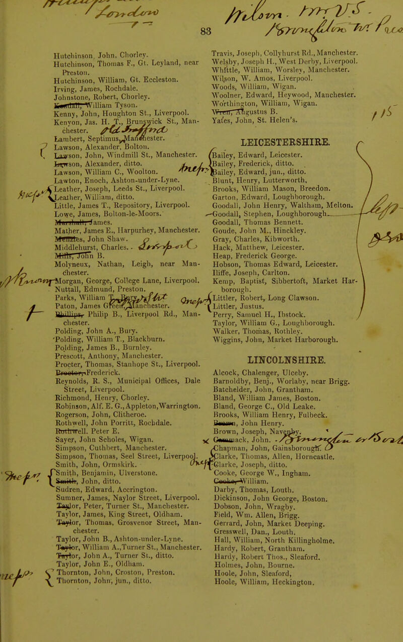 Hutchinson, John, Chorley. Hutchinson, Tlioiuas F., Gt. Leylaud, near Pl-estou. Hutchinson, William, Gt. Eccleston. Irving, James, Rochdale. Jolinslone, Rohert, Chorley. tf«iiilJH, William Tyson. Kenny, John, Houghton St., Liverpool. Kenyon, Jas. H. T., Brunswick St., Man- chester. /Ha-J^^fi^i^ Lambert, Septimiis^IanWiester. Lawson, Alexander, Bolton. Las'son, John, Windmill St., Manchester. Ij»Cwson, Alexander, ditto. Lawson, William C., Woolton. Lawton, Enoch, Ashton-under-Lyne. ^.4 Leather, Joseph, Leeds St., Liverpool. ^Hi/fry ealher, William, ditto, Little, James T., Repository, Liverpool. Lowe, James, Bolton-le-Moors. Mai jliuil, ^ames. Mather, James E., Harpurhey, Manchester. Meillilbs, John Shaw. <? i f Middlehurst, Charles. - tf>>^o^b-<riA. > IVhllij, JolTn B. ' Molyneux, Nathan, Leigh, near Man- chester. Vt^wyilorgan, George, College Lane, Liverpool. Nuttall, Edmund, Preston. Parks, William Mii&V'^ QneiJs Paton, James Greei^^anoliester. ' 1 ^■■■p°r Philip B., Liverpool Rd., Man- chester. Polding, John A., Buiy. 'Polding, William T., Blackhurn. Pojtiing, James B., Burnley. Prescott, Anthony, Manchester. Procter, Thomas, Stanhope St., Liverpool. ErwotoivFrederick. Reynolds, R. S., .Vlunicipal Offices, Dale Street, Liverpool. Richmond, Henry, Chorley. Robinson, Alf. E. G.,Appleton,Warrington. Rogerson, John, Clitheroe. Rothwell, John Porritt, Rochdale. Rnttiwell. Peter E. Sayer, John Scholes, Wigan. Simpson, Cuthbert, Manchester. Travis, Joseph, Collyhurit Rd.. Manchester. Welsby, Joseph H., West Derby, Liverpool. Whittle, William, Worsley, Manchester. Wilson, W. Amos, Liverpool. Woods, William, Wigan. Woolner, Edward, Heywood, Manchester. Wo'rthington, William, Wigan. WtmTTrfigustns B. Yal'es, John, St. Helen's. > LEICESTERSHIRE. Bailey, Edward, Leicester. 'Bailey, Frederick, ditto. Pailey, Edward, jun., ditto. Blunt, Henry, Lutterworth, Brooks, William Mason, Breedon. Garton, Edward, Loughborough. Goodall, John Henry, Waltham, Melton. ^-Goodall, Stephen, Loughborough— Goodall, Thomas Bennett. Goude, John M., Hinckley. Gray, Charles, Kibworth. Hack, Matthew, i^eicester. Heap, Frederick George. Hobson, Thomas Edward, Leicester. Ilitfe, Joseph, Carlton. Kemp, Baptist, Sibbertoft, Market Har- borougb. Littler, Robert, Long Clawson. Littler, Justus. Perry, Samuel H., Ibstock. Taylor, William G., Loughborough. Walker, Thochas, Rothley. Wiggins, John, Market Harborough. LINCOLNSHIRE. Alcock, Chalenger, Ulceby. Barnoldby, Benj., Worlaby, near Brigg. Batchelder, John, Grantham. Bland, William James, Boston. Bland, George C, Old Leake. Brooks, William Henry, Fulbeck. Riianiii, John Henry. Brown, Joseph, Nav^il^y. ' y ^ ^ 1- John. -/^'^^^-^«-'«<^i-»., Xihapman, John, GainsborougK Simpson, Thomas, Seel Street, Liverpool. 3ciarke, Thomas, Allen, llorncastle Smith, John, Ormskirk {Smith, Benjamin, Ulverstone Smitlr, John, ditto. Sudren, Edward, Accrington. Sumner, James, Naylor Street, Liverpool. Xajjor, Peter, Turner St., Manchester. Taylor, James, King Street, Oldham. 'Jt^or, Thomas, Grosvenor Street, Man- chester. Taylor, John B., Ashton-under-Lyne. T-wylor, William A.,Turner St., Manchester. Tnyior, John A., Turner St., ditto. Taylor, John E., Oldham. Thornton, John, Croston, Preston. V Thornton, John, jun., ditto. Glarke, Joseph, ditto. Cooke, George W., Ingham. Caalfiai-^Villiam. Darby, Thomas, Louth. Dickinson, John George, Boston. Dobson, John, Wragby. Field, Wm. Allen, Brigg. Gerrard, John, Market Deeping. Gresswell, Dan., Louth. Hall, William, North Killingholme. Hardy, Robert, Grantham. Hardy, Robert Tlios., Sleaford. Holmes, John, Bourne. Hoole, John, Sleaford, Hoole, William, lleckington.