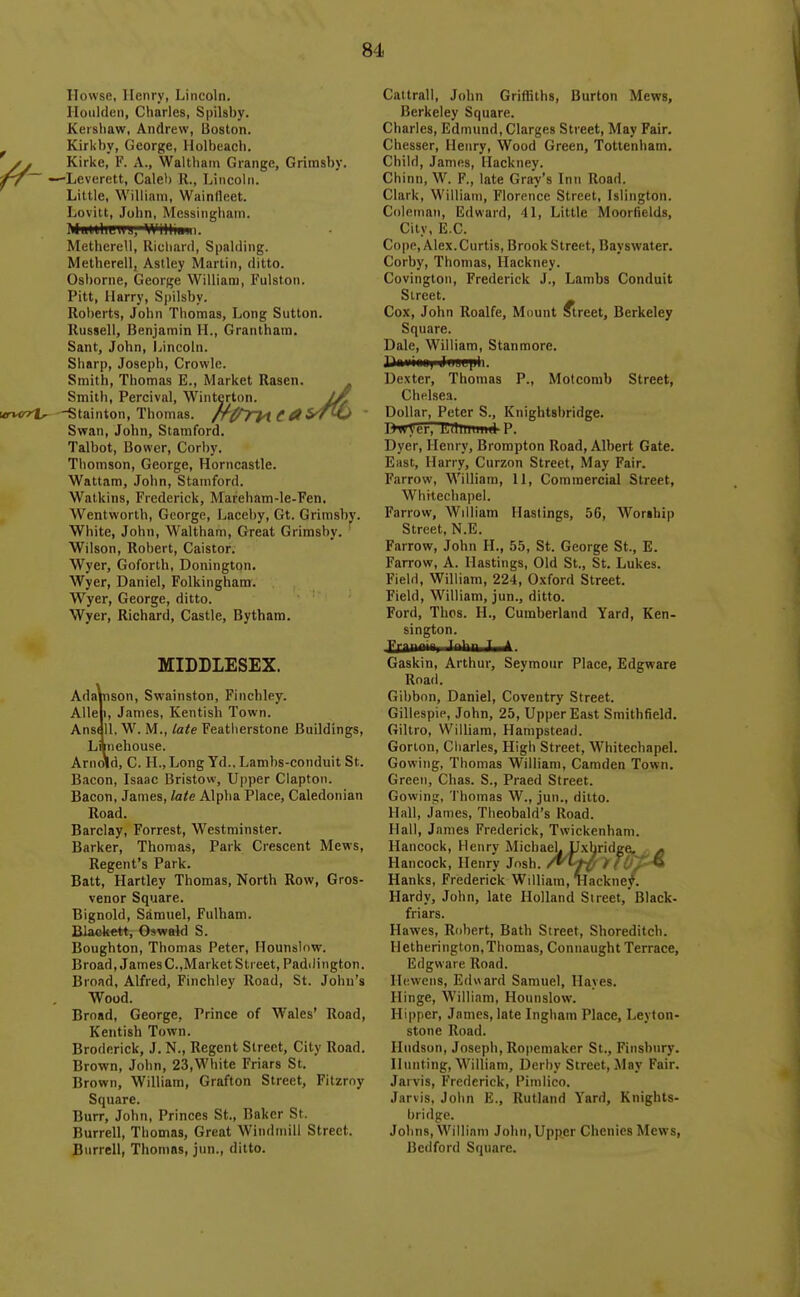 Ilowse, Henry, Lincoln. lioiiiden, Charles, Spilsby. Kershaw, Andrew, Boston. ^ Kirkby, George, Holbeach. J . Kirke, F. A., Walthain Grange, Grimsby. 'f7~ —Leverett, Calel) R., Lincoln. Little, William, Wainfleet. Lovitt, John, Mcssingbain. MiidtliLilJ, WlHiuni. Metherc'll, Richard, Spalding. Metherell, Astley Martin, ditto. Osborne, George William, Fulston. Pitt, Harry, Spilsby. Roberts, John Thomas, Long Sutton. Russell, Benjamin H., Grantham. Sant, John, Ijncoln. Sharp, Joseph, Crowle. Smith, Thomas E., Market Rasen. . Smith, Percival, Wintertnn. ftruryh. —Stainton, Thomas. f ai'T^J Swan, John, Stamford. Talbot, Bower, Corby. Thomson, George, Horncastle. Wattam, John, Stamford. Watkins, Frederick, Mareham-le-Fen, Wentworth, George, Laceby, Gt. Grimsby. White, John, M^altbam, Great Grimsby. ' Wilson, Robert, Caistor. Wyer, Goforth, Donington. Wyer, Daniel, Folkinghara. Wyer, George, ditto. Wyer, Richard, Castle, Bytham. MIDDLESEX. AdaVtison, Swainston, Finchley. Alleli, James, Kentisb Town. Ansall. W. M., late Featherstone Buildings, Lnneliouse. Arnold, C. H., Long Yd., Lambs-conduit St. Bacon, Isaac Bristow, Upper Clapton. Bacon, James, late Alpha Place, Caledonian Road. Barclay, Forrest, Westminster. Barker, Thomas, Park Crescent Mews, Regent's Park. Batt, Hartley Thomas, North Row, Gros- venor Square. Bignold, Samuel, Fulham. Blaokett, Oswald S. Boughton, Thomas Peter, Hounslnw. Broad, James C.,Market Street, Padiii ngton. Broad, Alfred, Finchley Road, St. Johu's Wood. Broad, George, Prince of Wales' Road, Kentish Town. Broderick, J. N., Regent Street, City Road. Brown, John, 23,White Friars St. Brown, William, Grafton Street, Filzroy Square. Burr, John, Princes St., Baker St. Burrell, Thomas, Great Windmill Street. Bnrrell, Thomas, jun., ditto. Cattrall, John Griffiths, Burton Mews, Berkeley Square. Charles, Edmund, Clarges Street, May Fair. Chesser, Henry, Wood Green, Tottenham. Child, James, Hackney. Chinn, F., late Gray's Inn Road. Clark, William, Florence Street, Islington. Coleman, Edward, 41, Little Moorlields, City, E.G. Cope, Alex. Curtis, Brook Street, Bayswater. Corby, Thomas, Hackney. Covington, Frederick J., Lambs Conduit Street. Cox, John Roalfe, Mount Street, Berkeley Square. Dale, William, Stanmore. 3Ji>iiiiiu) Ji]mL[ih. Dexter, Thomas P., Motcomb Street, Chelsea. Dollar, Peter S., Knightsbridge. ItwVer, ILllluunii P. Dyer, Henry, Brompton Road, Albert Gate. East, Harry, Curzon Street, May Fair. Farrow, William, II, Commercial Street, Whitechapel. Farrow, William Hastings, 56, Wor»hip Street, N.E. Farrow, John H., hh, St. George St., E. Farrow, A. Hastings, Old St., St. Lukes. Field, William, 224, Oxford Street. Field, William, jun., ditto. Ford, Thos. H., Cumberland Yard, Ken- sington. Fril'! ^'■1 ^ * Gaskin, Arthur, Seymour Place, Edgware Road. Gibbon, Daniel, Coventry Street. Gillespie, John, 25, Upper East Smithfield. Giltro, William, Hampstead. Gorton, Charles, High Street, Whitechapel. Gowing, Thomas William, Camden Town. Green, Chas. S., Praed Street. Gowinu;, Thomas W., jun., ditto. Hall, James, Theobald's Road. Hall, James Frederick, Twickenham. Hancock, Henrv MicbaeL LIxbridge, ^ Hancock, Henry Josh, /^ft' nO/^-^ Hanks, Frederick Wdliam, liackne^. Hardy, John, late Holland Street, Black- friars. Hawes, Robert, Bath Street, Shoreditch. Hetherington,Thomas, Connaught Terrace, Edgware Road. Hc.wcns, Ed« ard Samuel, Hayes. Hinge, William, Hounslow. Hipper, James, late Ingham Place, Leyton- stone Road. Hudson, Joseph, Ropemaker St., Finsbnry. Hunting, William, Derby Street, May Fair. Jarvis, Frederick, Pimlico. Jarvis, John E., Rutland Yard, Knights- bridge. Johns, William John,Upper Chenies Mews, Bedford Square.