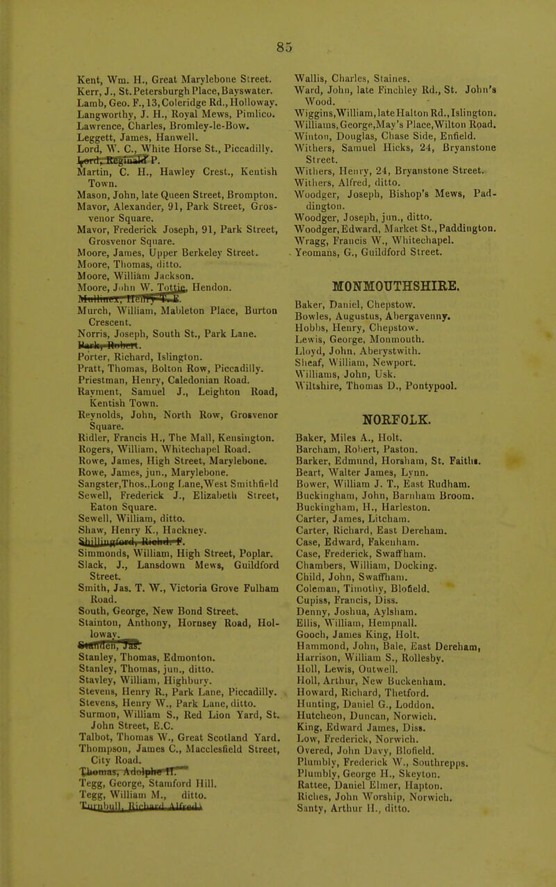 Kent, Wm. H., Great Marylebone Street. Kerr, J., St. Petersburgh Place, Bays water. Lamb, Geo. F., 13,Coleridge Rd.,Holloway. Langworthy, J. H., Royal Mews, Pimlico. Lawrence, Charles, Bromley-le-Bow. Leggett, James, Hanwell. Lord, W. C, White Horse St., Piccadilly. Martin, C. H., Hawley Crest., Kentish Town. Mason, John, late Queen Street, Brompton. Mavor, Alexander, 91, Park Street, Gros- venor Square. Mavor, Frederick Joseph, 91, Park Street, Grosvenor Square. Moore, James, Upper Berkeley Street. Moore, Thomas, ditto. Moore, William Jackson. Moore, Juhn W. Toyic Hendon. MwHfflffl^Rren^^SJB. Murch, Wilham, Mableton Place, Burton Crescent. Norris, Joseph, South St., Park Lane. llaiilil hiihLK. Porter, Richard, Islington. Pratt, Thomas, Bolton Row, Piccadilly. Priestman, Henry, Caledonian Road. Rayraent, Samuel J., Leighton Road, Kentish Town. Reynolds, John, North Row, Grosvenor Square. Ridler, Francis H., The Mall, Kensington. Rogers, William, Whitechapel Road. Rowe, James, High Street, Marylebone. Rowe, James, jun., Marylebone. Sangster,Thos.,Long Lane,West Smithfield Sewell, Frederick J., Elizabeth Street, Eaton Square. Sewell, William, ditto. Shaw, Henry K., Hacknev. Simmonds, William, High Street, Poplar. Slack, J., Lansdowu Mews, Guildford Street. Smith, Jas. T. W., Victoria Grove Fulbam Road. South, George, New Bond Street. Slainton, Anthony, Horusey Road, Hol- loway. Stanley, Thomas, Edmonton. Stanley, Thomas, jun., ditto. Stavley, William, Highbury. Stevens, Henry R., Park Lane, Piccadilly. , Stevens, Henry W., Park Lane, ditto. Surmon, William S., Red Lion Yard, St. John Street, E.G. Talbot, Thomas W., Great Scotland Yard. Thompson, James C, Macclesfield Street, City Road, _ XUomas, Adoijilw H. Tegg, George, Stamford Hill. Tegg, William M., ditto, ''''•ll'-ll'li lii'--' ^•--'^ Wallis, Charles, Staines. Ward, John, late Finchley Rd., St. John's Wood. Wiggins,William,lateHaltoii Rd., Islington. Williams,George,May's Place,Wilton Road. Wiiitoi), Douglas, Chase Side, Enfield. Withers, Sauiuel Hicks, 24, Bryanstone Street. Withers, Henry, 24, Bryanstone Street. Withers, Alfred, ditto. Woodger, Joseph, Bishop's Mews, Pad- din gtou. Woodger, Joseph, jun., ditto. Woodger, Edward, Market St.,Paddington. Wragg, Francis W., Whitechapel. Yeomans, G., Guildford Street. MONMOUTHSHIRE. Baker, Daniel, Chepstow. Bowles, Augustus, Abergavenny. Hobbs, Henry, Chepstow. Lewis, George, Monmouth. Lh)yd, John, Aberystwith. Sheaf, William, Newport. Williams, John, Usk. Wiltshire, Thomas D., Pontypool. NORFOLK. Baker, Miles A., Holt. Barcham, Robert, Paston. Barker, Edmund, Horsham, St. Faithi. Beart, Walter James, Lynn. Bower, William J. T., East Rudhara. Buckingham, John, Barnbam Broom. Buckingham, H., Harleston. Carter, James, Litcham. Carter, Richard, East Dereham. Case, Edward, Fakenham. Case, Frederick, SwaflFham. Chambers, William, Docking. Child, John, Swaffham. Coleman, Timothy, Blofield, Cupiss, Francis, Diss. Denny, Joshua, Aylsham. Ellis, William, Hempnall. Gooch, James King, Holt. Hammond, John, Bale, East Dereham, Harrison, William S., Rollesby. HoU, Lewis, Outwell. Holl, Arthur, New Buckenham. Howard, Richard, Thetford. Hunting, Daniel G., Loddon. Hutcheon, Duncan, Norwich. King, Edward James, Diss. Low, Frederick, Norwich. Overed, John Davy, Blofield. Plumbly, Frederick W., Southrepps. Plumbly, George H., Skeyton. Rattee, Daniel Elmer, Hapton. Riches, John Worship, Norwich. Santy, Arthur II., ditto.