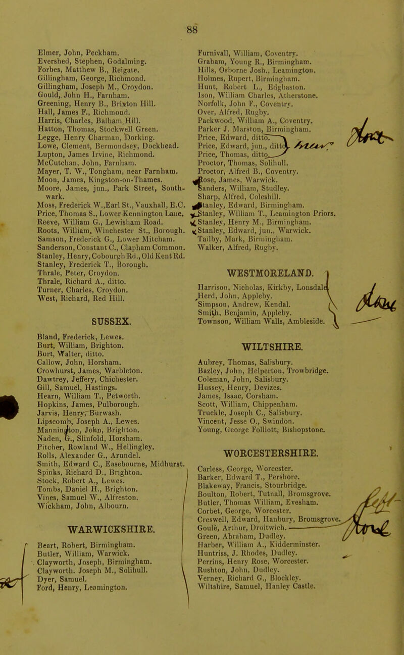 Elmer, John, Peckham. Evershed, Stephen, Godalming. Forbes, Matlliew B., lleigate. Gillingham, George, Riclunond. Gillingham, Josepli M., Croydon. Gould,. John H., Farnliam. Greening, Henry B., Brixton Hill. Hall, James F., lliclimonri. Harris, Charles, Balham.Hill. Hatton, Thomas, Stockwell Green. Legge, Henry Charnian, Dorking. Lowe, Clement, Berniondsey, Dockhead. Lupton, James Irvine, Richmond. McCutchan, John, Farnham. Mayer, T. W., Tongham, near Farnham. Moon, James, Kingston-on-Thames. Moore, James, jun.. Park Street, South- wark. Moss, Frederick W.,Earl St., Vauxhall, E.G. Price, Thomas S., Lower Kennington Lane, Reeve, William G., Lewisliam Road. Roots, William. Winchester St., Borough. Samson, Frederick G., Lower Mitcham. Sanderson, Constant C, Clapham Common. Stanley, Henry, Cobourgh Rd., Old Kent Rd. Stanley, Frederick T., Borough. Tlirale, Peter, Croydon. Thrale, Richard A., ditto. Turner, Charles, Crovdon. West, Richard, Red Hill. SUSSEX. Bland, Frederick, Lewes. Burt, William, Brighton. Burt, Walter, ditto. Callow, John, Horsham. Crowhurst, James, Warhleton. Dawtrey, Jeffery, Chichester. Gill, Samuel, Hastings. Hearn, William T., Petworth. Hopkins, James, Pulborough. Jarvis, Henryr Burwash. Lipscomb, Joseph A., Lewes. ManninJton, John, Brighton. Nadei), G., Slinfold, Horsham. Pitcher, Rowland W., Hellingley. Rolls, Alexander G., Arundel. Smith, Edward C, Easebourne, Midhurst. Spinks, Richard D., Brighton. Stock, Robert A., Lewes. Tombs, Daniel H., Brighton. Vines, Samuel W., Alfreston. Wickham, John, Albourn. WARWICKSHIRE. Beart, Robert, Birmingham. Butler, William, Warwick. Clayworth, Joseph, Birmingham. Clayworth. Joseph M., Solihull. Dyer, Samuel. Ford, Henry, Leamington. Furnivall, William, CovcTitry. Graham, Young R., Birmingham. Hills, Osborne Josh., Leamington. Holmes, Rupert, Birmingluim. Huut, Robert L., Edgbasion. Ison, William Charles, Atherstone. Norfolk, John F., Coventry. Over, Alfred, Rugby. Pack wood, William A., Coventry. Parker J. Marston, Birmingham. Price, Edward, dittoT \ Price, Edward, jun., dittA- ^^tXd^*^ Price, Thomas, ditto, ^ Proctor, Thomas, Solihull. Proctor, Alfred B., Coventry, ^ose, James, Warwick. aanders, William, Studley. Sharp, Alfred, Coleshill. ^tanlcy, Edward, Birmingham, ^^tanley, William T., Leamington Priors. ^Stanley, Henry M., Birmingham. ^Stanley, Edward, jun., Warwick. Tailby, Mark, Birmingham. Walker, Alfred, Rugby. WESTMORELAND. 1 Harrison, Nicholas, Kirkby, Lonsdale! ^Herd, Joliii, Applel)y. \ Simpson, Andrew, Kendal. j\ Smith, Benjamin, Appleby. \ _ side. I Townson, William Walls, Ambleside. WILTSHIRE. Aubrey, Thomas, Salisbury. Bazley, John, Helperton, Trowbridge. Coleman, John, Salisbury. Hussey, Henry, Devizes. James, Isaac, Corsham. Scott, William, Chippenham. Truckle, Joseph C, Salisbury. Vincent, Jesse 0., Swindon. Young, George Folliott, Bishopstone. WORCESTERSHIRE. Carless, George, Worcester. Barker, Edward T., Pershore. Blakeway, Francis, Stourbridge. Boulton, Robert, Tutnall, Bromsgrove Butler, Thomas William, Evesham. Corbet, George, Worcester. Creswell, Edward, Hanbury, Bromsgrove, Goule, Arthur, Droitwich. • Green, Abraham, Dudley. Harber, William A., Kidderminster. Huntriss, J. Rhodes, Dudley. Perrins, Henry Rose, Worcester. Rushton, John, Dudley. Verney, Richard G., Blockley. M'iltsliire, Samuel, Hanley Castle.