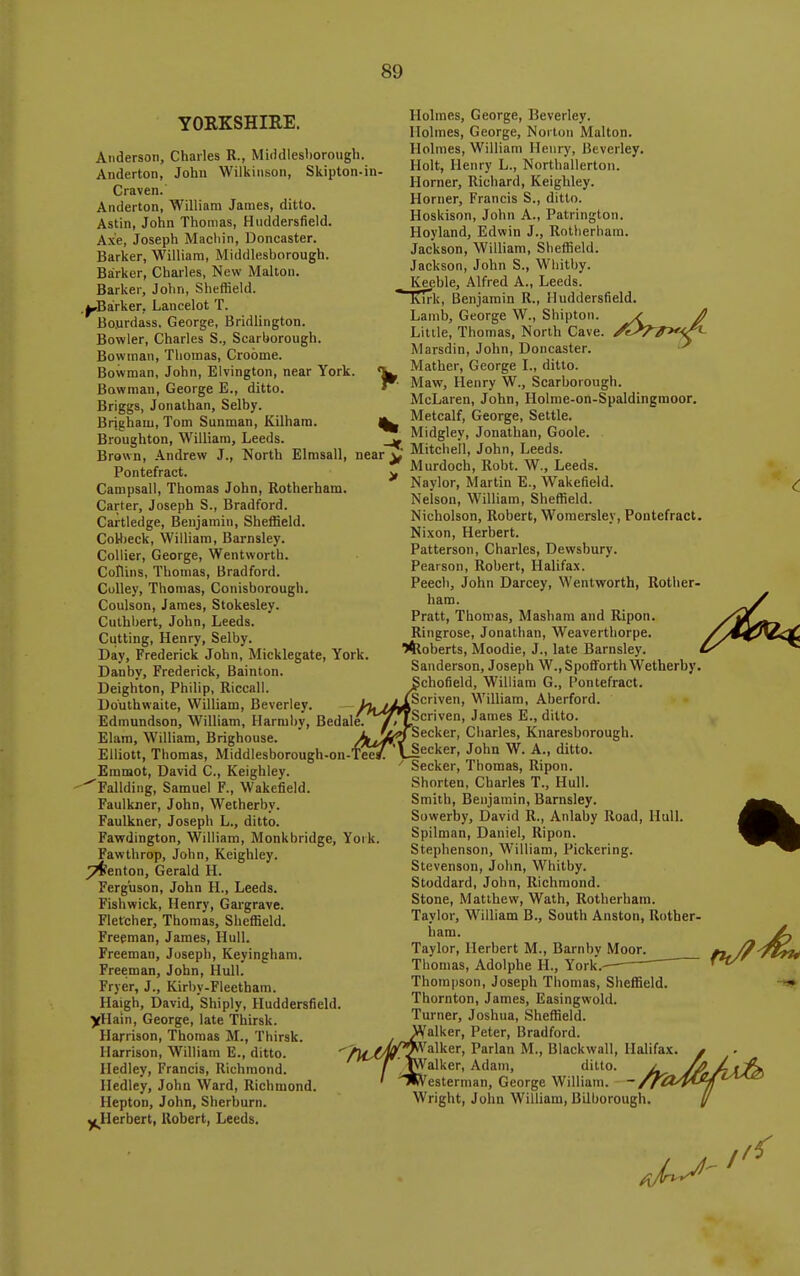 YORKSHIRE. Anderson, Charles R., Middlesborough. Anderton, John Wilkinson, Skipton-in Craven.' Anderton, William James, ditto. Astin, John Thomas, Huddersfield. Axe, Joseph Macliin, Doncaster. Barker, William, Middlesborough. Barker, Charles, New Maltoii. Barker, John, Sheffield. .^Bairker, Lancelot T. Bo.urdass, George, Bridlington. Bowler, Charles S., Scarborough. Bowman, Thomas, Crobme. Bowman, John, Elvington, near York. Bowman, George E., ditto. Briggs, Jonathan, Selby. Brigham, Tom Sunman, Kilhara. Broughton, William, Leeds. Brown, Andrew J., North Elmsall, Pontefract. Campsall, Thomas John, Rotherham. Carter, Joseph S., Bradford. Cartledge, Benjamin, Sheffield. CoHjeck, William, Barnsley. Collier, George, Wentworth. Collins, Thomas, Bradford. Colley, Thomas, Conisborough. Coulson, James, Stokesley. Cuthbert, John, Leeds. Cutting, Henry, Selby. Day, Frederick John, Micklegate, York Danby, Frederick, Sainton. Deighton, Philip, Riccall. Do'uthwaite, William, Beverley. Edmundson, William, Harmby, Bedale Elam, WilHam, Brighouse. Elliott, Thomas, Middlesborough-on-'l'eei Emmot, David C, Keighley. ^Fallding, Samuel F., Wakefield. Faulkner, John, Wetherby. Faulkner, Joseph L., ditto. Favrdington, William, Monkbridge, York Fawthrop, John, Keighley. ^enton, Gerald H. Ferguson, John H., Leeds. Fishwick, Henry, Gargrave. Fletcher, Thomas, Sheffield. Freeman, James, Hull. Freeman, Joseph, Keyingham. Freeman, John, Hull. Fryer, J., Kirby-Fleetham. Haigh, David, Shiply, Huddersfield. yHain, George, late Thirsk. Harrison, Thomas M., Thirsk. Harrison, William E., ditto. Hedley, Francis, Richmond. Hedley, John Ward, Richmond Hepton, John, Sherburn. y(^Herbert, Robert, Leeds. near ^ > Holmes, George, Beverley. Holmes, George, Norton Malton. Holmes, William Henry, Beverley, Holt, Henry L., Northallerton. Horner, Richard, Keighley. Horner, Francis S., ditto. Hoskison, John A., Patrington. Hoyland, Edwin J., Rotherham. Jackson, William, Sheffield. Jackson, John S., Wliitby. Keeble, Alfred A., Leeds, lurk, Benjamin R., Huddersfield. Lamb, George W., Shiptori. Little, Thomas, North Cave. Marsdin, John, Doncaster. Mather, George L, ditto. Maw, Henry W., Scarborough. McLaren, John, Holme-on-Spaldingmoor. Metcalf, George, Settle. Midgley, Jonathan, Goole. Mitchell, John, Leeds. Murdoch, Robt. W., Leeds. Naylor, Martin E., Wakefield. Nelson, William, Sheffield. Nicholson, Robert, Woraersley, Pontefract. Nixon, Herbert. Patterson, Charles, Dewsbury. Pearson, Robert, Halifax. Peech, John Darcey, Wentworth, Rother- ham. Pratt, Thomas, Masham and Ripon. Ringrose, Jonathan, Weaverthorpe. l4toberts, Moodie, J., late Barnsley. Sanderson, Joseph W., Spofforth Wetherby. chofield, William G., Pontefract. Scriven, William, Aberford. Scriven, James E., ditto. Seeker, Charles, Knaresborough. Seeker, John W. A., ditto. Seeker, Thomas, Ripon. Shorten, Charles T., Hull. Smith, Benjamin, Barnsley. Sowerby, David R., Anlaby Road, Hull. Spilman, Daniel, Ripon. Stephenson, William, Pickering. Stevenson, John, Whitby. Stoddard, John, Richmond. Stone, Matthew, Wath, Rotherham. Taylor, William B., South Anston, Rother- ham. Taylor, Herbert M., Barnby Moor. Thomas, Adolphe H., York.^ Thompson, Joseph Tliomas, Sheffield. Thornton, James, Easingwohl. Turner, Joshua, Sheffield. Walker, Peter, Bradford. Aj^^Valker, Parian M., Blackwall, Halifax. ' jT'J^'alker, Adam, ditto. j ' ^^\'^esterman, George William. ~ /fC Wright, John WiUiam, Bilborough.
