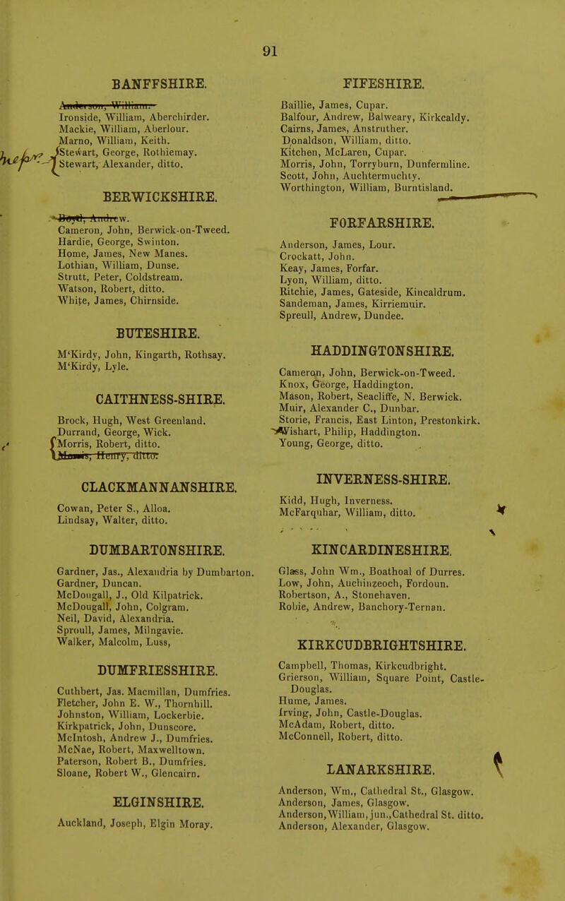 BANFFSHIRE. FIFESHIRE. II, Willium. Ironside, William, Abercliirder. Mackie, William, Aberlour. Marno, William, Keith, fetevvart, George, Rotliiemay. —J Stewart, Alexander, ditto. BERWICKSHIRE. OiS)*], AiidiLW. Cameron, John, Berwick-on-Tweed. Hardie, George, Swiiiton. Home, James, New Manes. Lothian, William, Dunse. Strutt, Peter, Coldstream. Watson, Robert, ditto. White, James, Chirnside. BUTESHIRE. M'Kirdv, John, Kingarth, Rothsay. M'Kirdy, Lyle. CAITHNESS-SHIRE. Brock, Hugh, West Greenland. Durrand, George, Wick. I Morris, Robert, ditto, ■is, llmil'y, dittu. CLACKMANNANSHIRE. Cowan, Peter S., Alloa. Lindsay, Walter, ditto. Baillie, James, Cupar. Balfour, Andrew, Balweary, Kirkcaldy. Cairns, Jaraes, Anstruther. Donaldson, William, ditto. Kitchen, McLaren, Cupar. Morris, John, Torryburn, Dunfermline. Scott, John, Auchtermuchty. Worthington, William, Burntisland. FORFARSHIRE. Anderson, Jaraes, Lour. Crockatt, John. Keay, James, Forfar. Lyon, William, ditto. Ritchie, James, Gateside, Kincaldrum. Sandenian, James, Kirriemuir. Spreull, Andrew, Dundee. HADDINGTONSHIRE. Canierc^, John, Berwick-on-Tweed. Knox, George, Haddington. Mason, Robert, Seacliffe, N. Berwick. Muir, Alexander C, Dunbar. Storie, Francis, East Linton, Prestonkirk. ^Wishart, Philip, Haddington. Young, George, ditto. INVERNESS-SHIRE. Kidd, Hugh, Inverness. McFarquhar, William, ditto. DUMBARTONSHIRE. Gardner, Jas., Alexandria by Dumbarton. Gardner, Duncan. McDoiigall, J., Old Kilpatrick. McDougall, John, Colgrara. Neil, David, Alexandria. SprouU, James, Milngavie. Walker, Malcolm, Luss, DUMFRIESSHIRE. Cuthbert, Jas. Macmillan, Dumfries. Fletcher, John E. W., ThornhiU. Johnston, William, Lockerbie. Kirkpatrick, John, Dunscore. Mcintosh, Andrew J., Dumfries. McNae, Robert, Maxwelltown. Paterson, Robert B., Dumfries. Sloane, Robert W., Glencairn. ELGINSHIRE. Auckland, Joseph, Elgin Moray. KINCARDINESHIRE. Glass, John Wm., Boathoal of Durres. Low, John, Auchinzeoch, Fordoun. Robertson, A., Stonehaven. Robie, Andrew, Banchory-Ternan. KIRKCUDBRIGHTSHIRE. Campbell, Thomas, Kirkcudbright. Grierson, William, Square Point, Castle- Douglas. Hume, James. Irving, John, Castle-Douglas. McAdam, Robert, ditto. McConnell, Robert, ditto. LANARKSHIRE. Anderson, Wm., Cathedral St., Glasgow. Anderson, James, Glasgow. Anderson,William, jun.,Cathedral St. ditto. Anderson, Alexander, Glasgow.