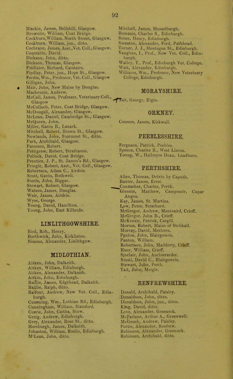 Blackie, James, Bellshill, Glasgow. Brovcnlie, Williaui, Coat Bridge. Cockbiirn,William, Nortli Street, Glasgow. Cockburn, William, jiiii., ditto. Cochrane, James, Asst.,Vet. Coll.,Glasgow. Constable, David. Dickson, John, ditto. Dickson, Thomas, Glasgow. Firidlater, Richard, Carstairs. Findlay, Peter, jun., Hope St., Glasgow. Forilie, Wm., Professor, Vet. Coll., Glasgow Gilligan, John. M'air, John, New Mains by Douglas. Mackenzie, Andrew. McCall, James, Professor, Veterinary Coll., Glasgow McCulloch, Peter, Coat Bridge, Glasgow. McDougali, Alexander, Glasgow. McLean, Daniel, Cambridge St., Glasgow. McQueen, John. Miller, Gavin B., Lanark. Mitchell, Robert, Brown St., Glasgow. Newlands, John, Slormont St., ditto. Park, Archibald, Glasgow. Palerson, Robert. Pettigrew, Robert, Strathaven. Pollock, David, Coat Bridge. Prentice, J. P., St. James's Rd., Glasgow. Pringle, Robert, Asst., Vet. Coll., Glasgow. Robertson, Adam C, Airdrie. Scott, Gavin, Bothwell. Steele, John, Biggar. Stewart, Robert, Glasgow. Watson, James, Douglas. Weir, James, Airdrie. Wyse, George. Young, David, Hamilton. Young, John, East Kilbride. LINLITHGOWSHIRE. Bird, Rob., Henry. Borthwick, John, Kirkliston. Nimrao, Alexander, Linlithgow. MIDLOTHIAN. Aitken, John, Dalkeith. Aitken, William, Edinburgh. Aitken, Alexander, Dalkeith. Aitkin, John, Edinburgh. Baitlie, James, Udgehead, Dalkeith. Baijlie, Ralph, ditto. Balfour, Andrew, New Vet. Coll., Edin- burgh. Cunwning, Wra., Lothian Rd., Edinburgh. Cunningham, William, Slateford. Cume, John, Caitha, Stow. Greig, Andrew, Edinburgh. Grey, Alexander, Rose St., ditto. Horsburgh, James, Dalkeith. Johnston, William, Uoslin, Edinburgh. M'Lean, John, ditto. Mitchell, James, Musselburgh. Komanis, Charles S., Edinburgh. Selon, Henry, Edinburgh. Srneaton, Alexander, Ford, Pathhead. Turner, J. J., Montague St., Edinburgh. Vaughan, L, Prof., New Vet. Coll., Edin- burgh. Walley, T., Prof., Edinburgh Vet. College. Watt, Alexander, Edinburgh. Williams, Wm., Professor, New Veterinary College, Edinburgh. MORAYSHIRE. flml, George, Elgin. ORKNEY. Connon, James, Kirkwall. PEEBLESSHIRE. Ferguson, Patrick, Peebles. Spence, Charles li.. West Linton. Young, W., Hallmyre Dean, Leadburn. PERTHSHIRE. Allen, Thomas, Delvin by Ca|>uth. Baxter, James, Errol. ^Connacher, Charles, Perth. Glennie, Matthew, Camptnuir, Cupar Angus. Kay, James, St. Martins. Ltow, Peter, Strathorri. McGregor, Andrew, Monivaird, CriefT. McGregor, John B., Crieff. McKenzie, Patrick, Cargill. Morton, Robert, Mains of Stobhall. Murray, David, Meihven. Panton, John, Blairgowrie. Panton, M'illiam. Robertson, John, Madderty, Crieff. Ruoy, William, Crieff. Sinclair, John, Auchterarder. Smail, David C, Blairgowrie. Stewart, John, Perth. Tait, John, Meigle. RENFREWSHIRE. Donald, Archibald, Paisley. Donaldson, John, ditto. Donaldson, Jolin, jun., ditto. King, David, ditto. Love, Alexander, Greenock. McJ''arlane, Arthur A., Greenwell. McGeocli, Andrew, Paisley. Pot tie, Alexander, Renfrew. Robinson, Alexander, Greenock. Robinson, Archibald, ditto.