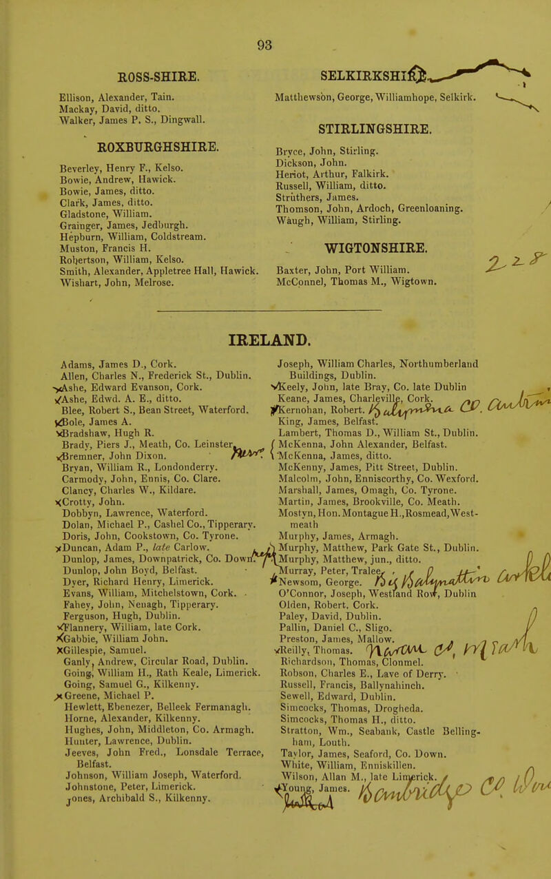 ^3 EOSS-SHIRE. Ellison, Alexander, Tain. Mackay, David, ditto. Walker, James P. S., Dingwall. ROXBURGHSHIRE. Beverley, Henry F., Kelso. Bowie, Andrew, Hawick. Bowie, James, ditto. Clark, James, ditto. Gladstone, William. Grainger, James, Jedl)urgh. Hepburn, William, Coldstream. Muston, Francis H. Roljertson, William, Kelso. Smith, Alexander, Appletree Hall, Hawick. Wisliart, John, Melrose. SELKIRKSHI^., Matthewsbn, George, Williamhope, Selkirk. STIRLINGSHIRE. Bryce, John, Stirling. Dickson, John. Heriot, Arthur, Falkirk. Russell, William, ditto. Striithers, James. Thomson, John, Ardoch, Greenloaning. Waugh, William, Stirling. WI6T0NSHIRE. Baxter, John, Port William. McCpnnel, Thomas M., Wigtown. 2^^ IRELAND. Adams, James D., Cork. Allen, Charles N., Frederick St., Dublin. ')<Ashe, Edward Evanson, Cork. /Ashe, Edwd. A. E., ditto. Blee, Robert S., Bean Street, Waterford. Vdiole, James A. yBradshaw, Hugh R. Brady, Piers J., Meath, Co. Leinster, j^remner, John Dixon. Bryan, William R., Londonderry. Carmody, John, Ennis, Co. Clare. Clancy, Charles W., Kildare. XCrotty, John. Dobbyn, Lawrence, Waterford. Dolan, Michael P., Cashel Co., Tipperary Doris, John, Cookstown, Co. Tyrone. >Duncan, Adam P., late Carlow. Dunlop, James, Downpatrick, Co. Dow Dunlop, John Boyd, Belfast. Dyer, Richard Henry, Limerick. Evans, William, Mitchelstown, Cork Fahey, John, Neuagh, Tipperary. Ferguson, Hugh, Dublin. VFlannery, William, late Cork. ^Gabbie, William John. XGillespie, Samuel. Ganly. Andrew, Circular Road, Dublin. Going, William H., Rath Keale, Limerick. Going, Samuel G., Kilkenny. ^Greene, Michael P. Hewlett, Ebenezer, Belleek Fermanagh. Home, Alexander, Kilkenny. Hughes, John, Middleton, Co. Armagh. Hunter, Lawrence, Dublin. Jeeves, John Fred., Lonsdale Terrace, Belfast. Johnson, William Joseph, Waterford. Johnstone, Peter, Limerick, jones, Archibald S., Kilkenny. Bray, Co. late Dublin Joseph, William Charles, Northumberland Buildings, Dublin. vKeely, John, late Bray, Co. late Dublin Keane, James, Charlevillf JlifKernohan, Robert. King, James, BelfastT Lambert, Thomas D., William St., Dublin. McKenna, John Alexander, Belfast. McKenna, James, ditto. McKenny, James, Pitt Street, Dublin. Malcolm, John, Enniscorthy, Co. Wexford. Marshall, James, Omagh, Co. Tyrone. Martin, James, Brookville, Co. Meath. Mostyn, Hon. Montague H.,Rosmead,West- meath Murphy, James, Armagh. Murphy, Matthew, Park Gate St., Dublin. yt/l Mur ri^yOIurphy, Matthew, jun., ditto. .Murray, Peter, Tralee^ , t 0 //—' ^'Newsom, George. 1^ U 1^^dt^nMM^*^ CaA O'Connor, Joseph, Westfand Row, Dublin Olden, Robert, Cork. Paley, David, Dublin. Pallin, Daniel C, Sligo. Preston, James, Mallow. . ^ „ vReilly^ Thomas. ^^/ytXAi, ^ yy{)(^ Richardson, Thomas, Clonmel. Robson, Charles E., Lave of Derry. ■ Russell, Francis, Ballynahinch. Sewell, Edward, Dublin. Simcocks, Thomas, Drogheda. Simcocks, Thomas H., ditto. Slratton, Wm., Seabaiik, Castle Belling. ham, Loutli. Taylor, James, Seaford, Co. Down. White, William, Enniskillen. Wilson, Allan M., late Linyerick. / /f/) I [