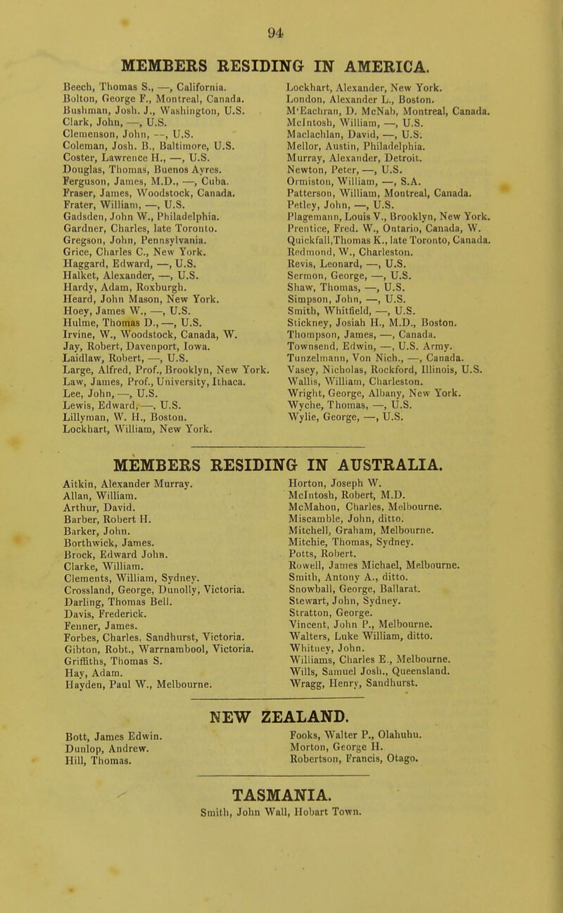 I MEMBERS RESIDING IN AMERICA. Beech, Thomas S., —, California. Bolton, George F., Montreal, Canada. Bushman, Josh. J., Washington, U.S. Clark, John, —, U.S. Clenienson, John, —, U.S. Coleman, Josh. B., Baltimore, U.S. Coster, Lawrence H., —, U.S. Douglas, Thomas, Buenos Ayres. Ferguson, James, M.D., —, Cuba. Fraser, James, Woodstock, Canada. Frater, William, —, U.S. Gadsden, John W., Philadelphia. Gardner, Charles, late Toronto. Gregson, John, Pennsylvania. Grice, Charles C, New York. Haggard, Edward, —, U.S. Halket, Alexander, —, U.S. Hardy, Adam, Roxburgh. Heard, John Mason, New York. Hoey, James W., —, U.S. Hulme, Thomas D., —, U.S. Irvine, W., Woodstock, Canada, W. Jay, Robert, Davenport, Iowa. Laidlaw, Robert, —, U.S. Large, Alfred, Prof., Brooklyn, New York. Law, James, Prof., University, Ithaca. Lee, John, —, U.S. Lewis, Edward, —, U.S. Lillyman, W. H., Boston. Lockhart, William, New York. Lockhart, Alexander, New York. London, Alexander L., Boston. M'Eacliran, D. McNab, Montreal, Canada. Mcintosh, William, —, U.S. Maclachlan, David, —, U.S. Mellor, Austin, Philadelphia. Murray, Alexander, Detroit. Newton, Peter, —, U.S. Ormistoii, WilHam, —, S.A. Patterson, William, Montreal, Canada. Pfttley, John, —, U.S. Plagemann, Louis V., Brooklyn, New York. Prentice, Fred. W., Ontario, Canada, W. Quickfall,Thomas K., late Toronto, Canada. Rfidinond, W., Charleston. Revis, Leonard, —, U.S. Sermon, George, —, U.S. Shaw, Thomas, —, U.S. Simpson, John, —, U.S. Smith, Whitfield, —, U.S. Stickney, Josiah H., M.D., Boston. Thompson, James, —, Canada. Townsend, Edwin, —, U.S. Army. Tunzelmann, Von Nich., —, Canada. Vasey, Nicholas, Rockford, Illinois, U.S. Wallis, William, Charleston. Wright, George, All)any, New York. Wyche, Thomas, —, U.S. Wylie, George, —, U.S. MEMBERS RESIDING IN AUSTRALIA. Aitkin, Alexander Murray. Allan, William. Arthur, David. Barber, Robert H. Barker, John. Borthwick, James. Brock, Edward John. Clarke, William. Clements, William, Sydney. Crossland, George, DunoUy, Victoria. Darling, Thomas Bell. Davis, Frederick. Feuner, James. Forbes, Charles, Sandhurst, Victoria. Gibton, Robt., Warrnambool, Victoria. Griffiths, Thomas S. Hay, Adam. Hayden, Paul W., Melbourne. Horton, Joseph W. Mcintosh, Robert, M.D. McMahon, Charles, Melbourne. Miscamble, John, ditto. Mitchell, Graham, Melbourne. Mitchie, Thomas, Sydney. Potts, Robert. Rowell, James Michael, Melbourne. Smith, Antony A., ditto. Snowball, George, Ballarat. Stewart, John, Sydney. Stratton, George. Vincent, John P., Melbourne. Walters, Luke William, ditto. Whitney, John. Williams, Charles E., Melbourne. Wills, Samuel Josh., Queensland. Wragg, Henry, Sandhurst. NEW ZEALAND. Bott, James Edwin, Fooks, Walter P., Olahuhu. Dunlop, Andrew. Morton, George H. Hill, Thomas. Robertson, Francis, Otago. TASMANIA. Smith, John Wall, Ilobart Town. 1
