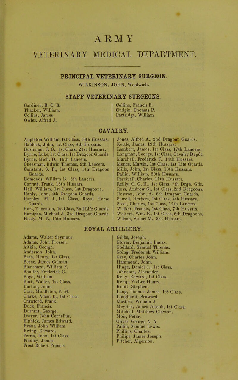 ARMY YETERINAEY MEDICAL DEPAETMENT. PRINCIPAL VETERINARY SURGEON. WILKINSON, JOHN, Woolwich. Gardiner, B. C. R. Thacker, William. Collins, James Owles, Alfred J, STAFF VETERINARY SURGEONS. Collins, Francis F. GuJgin, Thomas P. Partridge, William CAVALRY. Appleton,William, 1st Class, 10th Hussars. Baldock, John, 1st Class, 8th Hussars. Bushman, J. G., 1st Class, 21st Hussars. Byrne, Luke,lst Class.lst Dragoon Guards. Byrne, Mich. D., 16th Lancers. Cheesman, Edwin Thomas, 9th Lancers. Constant, S. P., 1st Class, 5th Dragoon Guards. Edmonds, WiUiam B., 5th Lancers. Garratt, Frank, 13th Hussars. Hall, William, 1st Class, 1st Dragoons. Hanly, John, 4th Dragoon Guards. Harpley, M. J., 1st Class, Royal Horse Guards. Hart, Thornton, Isft Class, 2nd Life Guards. Hartigan, Michael J., 3rd Dragoon Guards. Healy, M. ¥., I5th Hussars. Jones, Alfred A., 2nd Dragoon Guards. Kettle, James, 19th Hussars: Lambert, James, 1st Class, 17th Lancers. Longman,George, IstClass, Cavalry Depot, Marshall, Frederick F., 14th Hussars. Mence, Martin, 1st Class, 1st Life Guards. jVIills, John, Isl Class, 18th Hussars. Pallin, William, 20th Hussars. Percivall, Charles, 11th Hussars. Reiily, C. G. H., 1st Class, 7th Drgn. Gds. Ross, Andrew G., 1st Class, 2nd Dragoons. Rostron, John, A., 6th Dragoon Guards. Sewell, Herbert, 1st Class, 4th Hussars. Steel, Charles, 1st Class, 12th Lancers. Walker, Francis, 1st Class, 7th Hussars. Walters, Wm. B., 1st Class, 6th Dragoons. Wilson, Stuart M., 3rd Hussars. ROYAL ARTILLERY. Adams, Walter Seymour. Adams, John Prosser. Aitkin, George. Anderson, John. Bath, Henry, 1st Class. Berne, James Colman. Blanshard, William F. Boulter, Frederick C. Boyd, William. Burt, Walter, 1st Class. Burton, John. Case, Middleton, F. M. Clarke, Adam E., 1st Class. Crawford, Frank. Duck, Francis. Durrant, George. Dwyer, John Cornelius. Elphick, James Edward. Evans, John William Ewing, Edward. Ferris, John, Ist Class. Findlay, James. Frost Robert Francis. Gibbs, Joseph. Glover, Benjamin Lucas. Goddard, Samuel Thomas. Going, Frederick William. Grey, Charles John. Hammond, John. Hinge, Daniel J., 1st Class. Johnston, Alexander Kelly, Edward, 1st Class. Kemp, Walter Henry. Knott, Stephen. Lang, Thomas James, 1st Class. Longhurst, Seaward. Masters, William J. Meyrick, James Joseph, 1st Class. Mitchell, Matthew Clayton. Moir, Peter. Oliver, George A. A. Pallin, Samuel Lewis. Phillips, Charles. Philips, James Joseph. Pitcher, Algernon.